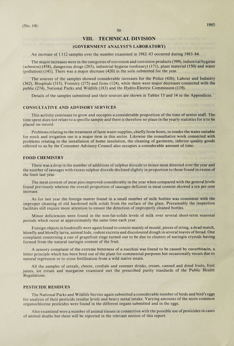 50 1985 VIII. TECHNICAL DIVISION (GOVERNMENT ANALYST S LABORATORY) An increase of 1 112 samples over the number examined in 1982-83 occurred during 1983-84. The major increases were in the categories of corrosion and corrosion products (399), industrial hygiene (asbestos) (458), dangerous drugs (285), industrial hygiene (ordinary) (171), plant material (150) and water (pollution) (141). There was a major decrease (420) in the soils submitted for the year. The sources of the samples showed considerable increases for the Police (426), Labour and Industry (362), Hospitals (315), Forestry (275) and firms (124), while there were major decreases connected with the public (274), National Parks and Wildlife (183) and the Hydro-Electric Commission (119). Details of the samples submitted and their sources are shown in Tables 13 and 14 in the Appendices. CONSULTATIVE AND ADVISORY SERVICES This activity continues to grow and occupies a considerable proportion of the time of senior staff. The time spent does not relate to a specific sample and there is therefore no place in the yearly statistics for it to be placed on record. Problems relating to the treatment of farm water supplies, chiefly from bores, to render the water suitable for stock and irrigation use is a major item in this sector. Likewise the consultative work connected with problems relating to the installation of home insulation, the cleaning of garments, inferior quality goods referred to us by the Consumer Advisory Council also occupies a considerable amount of time. FOOD CHEMISTRY There was a drop in the number of additions of sulphur dioxide to mince meat detected over the year and the number of sausages with excess sulphur dioxide declined slightly in proportion to those found in excess of the limit last year. The meat content of meat pies improved considerably in the year when compared with the general levels found previously whereas the overall proportion of sausages deficient in meat content showed a ten per cent increase. As for last year the foreign matter found in a small number of milk bottles was consistent with the improper cleaning of old hardened milk solids from the surface of the glass. Presumably the inspection facilities still require more attention to ensure the detection of improperly cleaned bottles. Minor deficiencies were found in the non-fat-solids levels of milk over several short-term seasonal periods which occur at approximately the same time each year. Foreign objects in foodstuffs were again found to consist mainly of mould, pieces of string, a dead match, blowfly and blowfly larva, animal hide, rodent excreta and discoloured dough in several loaves of bread. One complaint concerning a can of grapefruit rings turned out to be due to clusters of naringin crystals having formed from the natural naringin content of the fruit. A sensory complaint of the extreme bitterness of a zucchini was found to be caused by cucurbitacin, a bitter principle which has been bred out of the plant for commercial purposes but occasionally recurs due to natural regression or to cross fertilisation from a wild native strain. All the samples of cereals, cheese, cordials and summer drinks, cream, canned and dried fruits, fruit juices, ice cream and margarine examined met the prescribed purity standards of the Public Health Regulations. PESTICIDE RESIDUES The National Parks and Wildlife Service again submitted a considerable number of birds and bird’s eggs for analysis of their pesticide residue levels and heavy metal intake. Varying amounts of the more common organochlorine pesticides were found in the different organs submitted and in the eggs. Also examined were a number of animal tissues in connection with the possible use of pesticides in cases of animal deaths but these will be reported in the relevant section of this report.