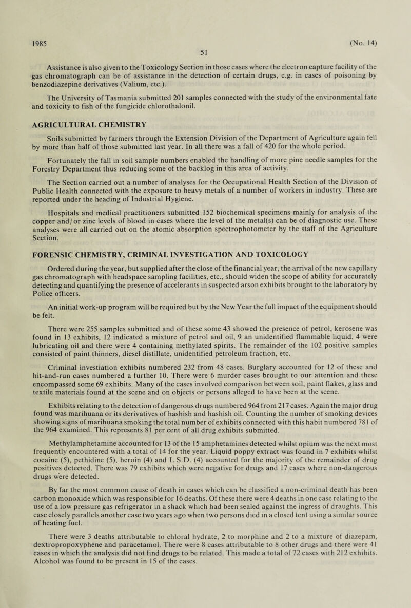 1985 51 (No. 14) Assistance is also given to the Toxicology Section in those cases where the electron capture facility of the gas chromatograph can be of assistance in the detection of certain drugs, e.g. in cases of poisoning by benzodiazepine derivatives (Valium, etc.). The University of Tasmania submitted 201 samples connected with the study of the environmental fate and toxicity to fish of the fungicide chlorothalonil. AGRICULTURAL CHEMISTRY Soils submitted by farmers through the Extension Division of the Department of Agriculture again fell by more than half of those submitted last year. In all there was a fall of 420 for the whole period. Fortunately the fall in soil sample numbers enabled the handling of more pine needle samples for the Forestry Department thus reducing some of the backlog in this area of activity. The Section carried out a number of analyses for the Occupational Health Section of the Division of Public Health connected with the exposure to heavy metals of a number of workers in industry. These are reported under the heading of Industrial Hygiene. Hospitals and medical practitioners submitted 152 biochemical specimens mainly for analysis of the copper and/or zinc levels of blood in cases where the level of the metal(s) can be of diagnostic use. These analyses were all carried out on the atomic absorption spectrophotometer by the staff of the Agriculture Section. FORENSIC CHEMISTRY, CRIMINAL INVESTIGATION AND TOXICOLOGY Ordered during the year, but supplied after the close of the financial year, the arrival of the new capillary gas chromatograph with headspace sampling facilities, etc., should widen the scope of ability for accurately detecting and quantifying the presence of accelerants in suspected arson exhibits brought to the laboratory by Police officers. An initial work-up program will be required but by the New Year the full impact of the equipment should be felt. There were 255 samples submitted and of these some 43 showed the presence of petrol, kerosene was found in 13 exhibits, 12 indicated a mixture of petrol and oil, 9 an unidentified flammable liquid, 4 were lubricating oil and there were 4 containing methylated spirits. The remainder of the 102 positive samples consisted of paint thinners, diesel distillate, unidentified petroleum fraction, etc. Criminal investiation exhibits numbered 232 from 48 cases. Burglary accounted for 12 of these and hit-and-run cases numbered a further 10. There were 6 murder cases brought to our attention and these encompassed some 69 exhibits. Many of the cases involved comparison between soil, paint flakes, glass and textile materials found at the scene and on objects or persons alleged to have been at the scene. Exhibits relating to the detection of dangerous drugs numbered 964 from 217 cases. Again the major drug found was marihuana or its derivatives of hashish and hashish oil. Counting the number of smoking devices showing signs of marihuana smoking the total number of exhibits connected with this habit numbered 781 of the 964 examined. This represents 81 per cent of all drug exhibits submitted. Methylamphetamine accounted for 13 of the 15 amphetamines detected whilst opium was the next most frequently encountered with a total of 14 for the year. Liquid poppy extract was found in 7 exhibits whilst cocaine (5), pethidine (5), heroin (4) and L.S.D. (4) accounted for the majority of the remainder of drug positives detected. There was 79 exhibits which were negative for drugs and 17 cases where non-dangerous drugs were detected. By far the most common cause of death in cases which can be classified a non-criminal death has been carbon monoxide which was responsible for 16 deaths. Of these there were 4 deaths in one case relating to the use of a low pressure gas refrigerator in a shack which had been sealed against the ingress of draughts. This case closely parallels another case two years ago when two persons died in a closed tent using a similar source of heating fuel. There were 3 deaths attributable to chloral hydrate, 2 to morphine and 2 to a mixture of diazepam, dextropropoxyphene and paracetamol. There were 8 cases attributable to 8 other drugs and there were 41 cases in which the analysis did not find drugs to be related. This made a total of 72 cases with 212 exhibits.