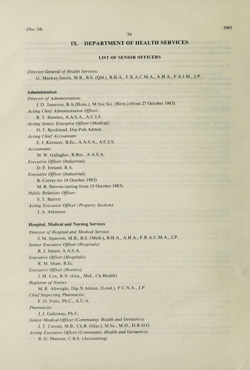 54 1985 IX. DEPARTMENT OF HEALTH SERVICES LIST OF SENIOR OFFICERS Director-General of Health Services: G. Mackay-Smith, M.B., B.S. (Qld.), B.H.A., F.R.A.C.M.A., A.H.A., F.A.I.M., J.P. Administration Director of Administration: J. D. Jameson, B.A.(Hons.), M.Soc.Sci. (Birm.) (from 27 October 1983) Acting Chief Administration Officer: R. T. Hawkes, A.A.S.A., A.C.I.S. Acting Senior Executive Officer (Medical): D. T. Bjorklund, Dip.Pub. Admin. Acting Chief Accountant: E. J. Kremzer, B.Ec., A.A.S.A., A.C.I.S. Accountant: M. W. Gallagher, B.Bus., A.A.S.A. Executive Officer (Industrial): D. F. Ireland, B.A. Executive Officer (Industrial): B. Correy (to 14 October 1983) M. B. Stevens (acting from 15 October 1983) Public Relations Officer: S. T. Barrett Acting Executive Officer (Property Section): J. A. Atkinson Hospital, Medical and Nursing Services Director of Hospital and Medical Service: J. M. Sparrow, M.B., B.S. (Melb.), B.H.A., A.H.A., F.R.A.C.M.A., J.P. Senior Executive Officer (Hospitals): R. J. Smart, A.A.S.A. Executive Officer (Hospitals): R. M. Shaw, B.Ec. Executive Officer (Rosters): J. M. Cox, R.N. (Gen., Mid., Ch.Health) Registrar of Nurses: M. R. Allwright, Dip.N. Admin. (Lond.), F.C.N.A., J.P. Chief Inspecting Pharmacist: F. D. Potts, Ph.C., A.U.A. Pharmacist: J. J. Galloway, Ph.C. Senior Medical Officer (Community Health and Geriatrics): J.T. Curran, M.B., Ch.B. (Glas.), M.Sc., M.D., D.R.O.G. Acting Executive Officer (Community Health and Geriatrics): R. G. Manson, C.B.S. (Accounting)