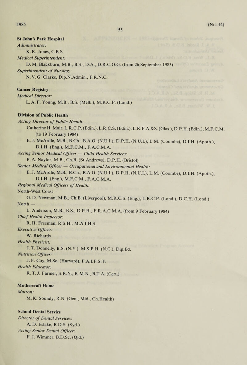 1985 55 (No. 14) St John’s Park Hospital Administrator: K. R. Jones, C.B.S. Medical Superintendent: D. M. Blackburn, M.B., B.S., D.A., D.R.C.O.G. (from 26 September 1983) Superintendent of Nursing: N. V. G. Clarke, Dip.N. Admin., F.R.N.C. Cancer Registry Medical Director: L. A. F. Young, M.B., B.S. (Melb.), M.R.C.P. (Lond.) Division of Public Health Acting Director of Public Health: Catherine H. Mair, L.R.C.P. (Edin.), L.R.C.S. (Edin.), L.R.F.A.&S. (Glas.), D.P.H. (Edin.), M.F.C.M. (to 19 February 1984) E. J. McArdle, M.B., B.Ch., B.A.O. (N.U.E), D.P.H. (N.U.I.), L.M. (Coombe), D.I.H. (Apoth.), D.EH. (Eng.), M.F.C.M., F.A.C.M.A. Acting Senior Medical Officer —- Child Health Services: P. A. Naylor, M.B., Ch.B. (St.Andrews), D.P.H. (Bristol) Senior Medical Officer — Occupational and Environmental Health: E. J. McArdle, M.B., B.Ch., B.A.O. (N.U.I.), D.P.H. (N.U.E), L.M. (Coombe), D.EH. (Apoth.), D.EH. (Eng.), M.F.C.M., F.A.C.M.A. Regional Medical Officers of Health: North-West Coast — G. D. Newman, M.B., Ch.B. (Liverpool), M.R.C.S. (Eng.), L.R.C.P. (Lond.), D.C.H. (Lond.) North — L. Anderson, M.B., B.S., D.P.H., F.R.A.C.M.A. (from 9 February 1984) Chief Health Inspector: R. H. Freeman, R.S.H., M.A.I.H.S. Executive Officer: W. Richards Health Physicist: J.T. Donnelly, B.S. (N.Y.), M.S.P.H. (N.C.), Dip.Ed. Nutrition Officer: J. F. Coy, M.Sc. (Harvard), F.A.I.F.S.T. Health Educator: R T. J. Farmer, S.R.N., R.M.N., B.T.A. (Cert.) Mothercraft Home Matron: M. K. Soundy, R.N. (Gen., Mid., Ch.Health) School Dental Service Director of Dental Services: A. D. Eslake, B.D.S. (Syd.) Acting Senior Dental Officer: F. J. Wimmer, B.D.Sc. (Qld.)