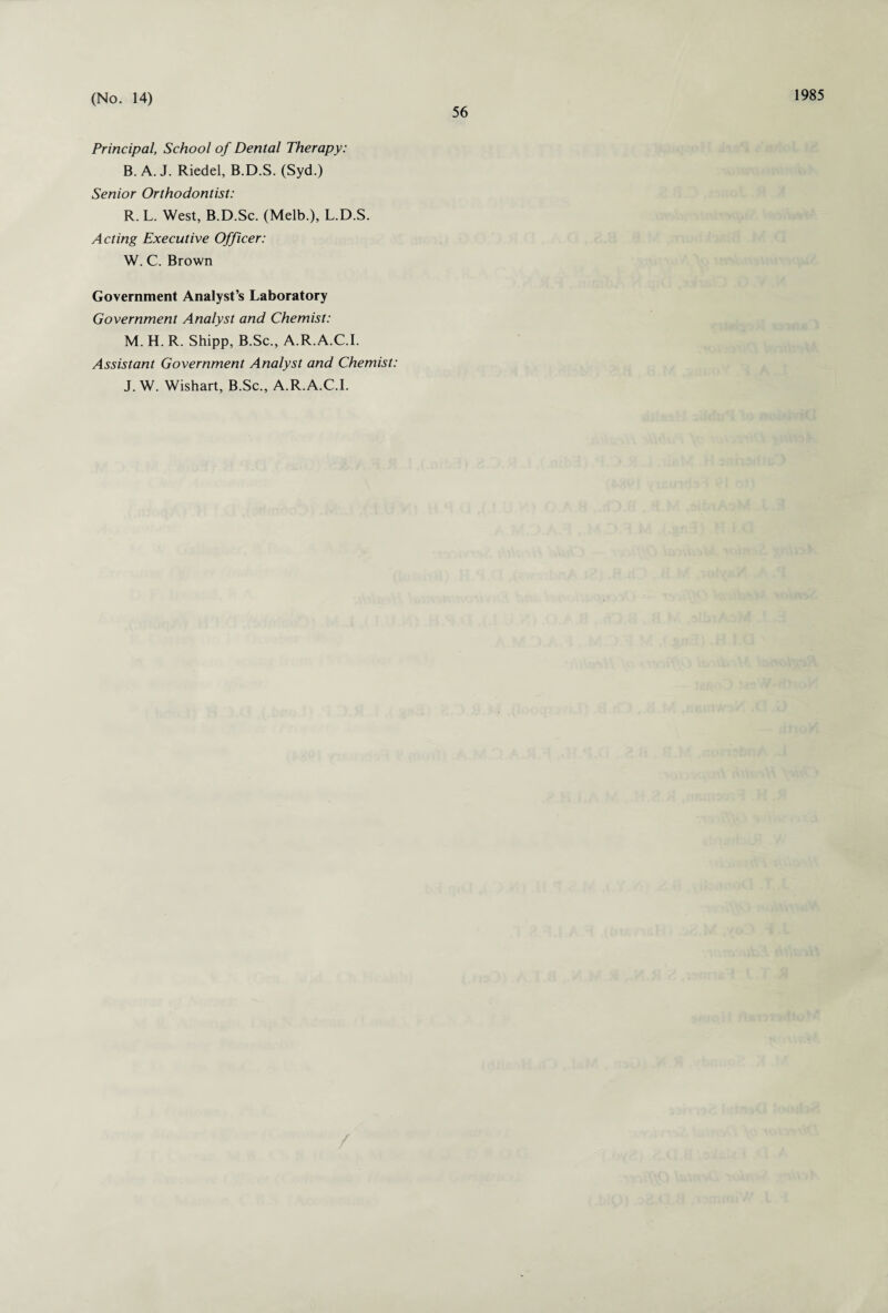 56 1985 Principal, School of Dental Therapy: B. A. J. Riedel, B.D.S. (Syd.) Senior Orthodontist: R. L. West, B.D.Sc. (Melb.), L.D.S. Acting Executive Officer: W. C. Brown Government Analyst’s Laboratory Government Analyst and Chemist: M. H. R. Shipp, B.Sc., A.R.A.C.I. Assistant Government Analyst and Chemist: J. W. Wishart, B.Sc., A.R.A.C.I.