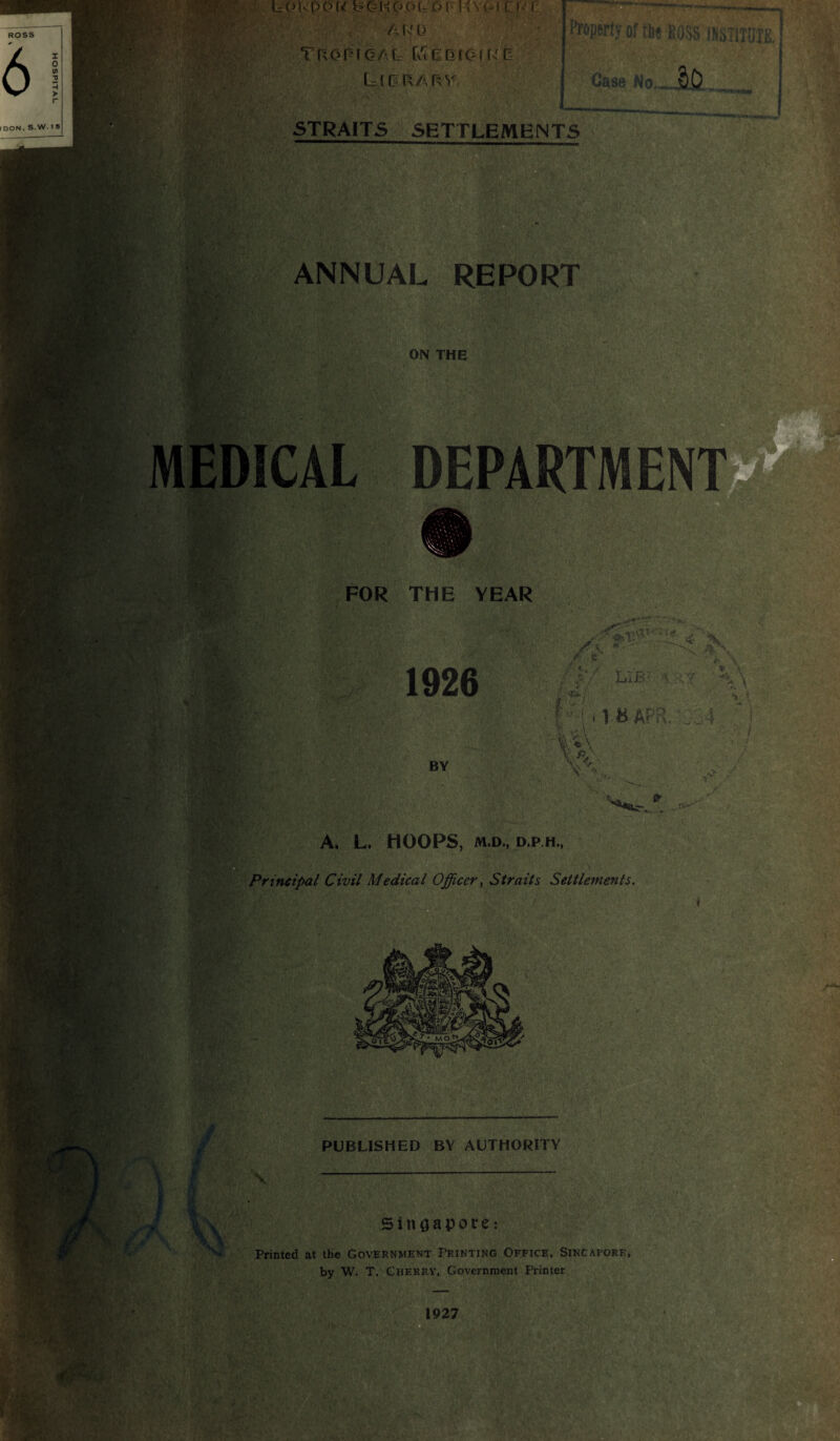 lo u p o u b o h p o r, © p I v v<i t f i1 r A ( s' L3 Tropical CuCDiOfRO Lilrary Property of tbe ROSS .INSTITUTE ! 5TRAITS SETTLEMENTS Case No.|>D ANNUAL REPORT ON THE ■S' MEDICAL DEPARTMEN FOR THE YEAR ••3hV 1926 / .«... ,./ F • «*i / •*— / * / / A <. '7 I B APR, ,4 ■*» \ Y \ - i BY ‘.4 t'V ' ' m A. L. HOOPS, M.D., D.P.H., Principal Civil Medical Officer, Straits Settlements. PUBLISHED BY AUTHORITY X Singapore: Printed at the Government Printing Office, Sincapore, by W. T, Cherry, Government Printer 1927 .V/