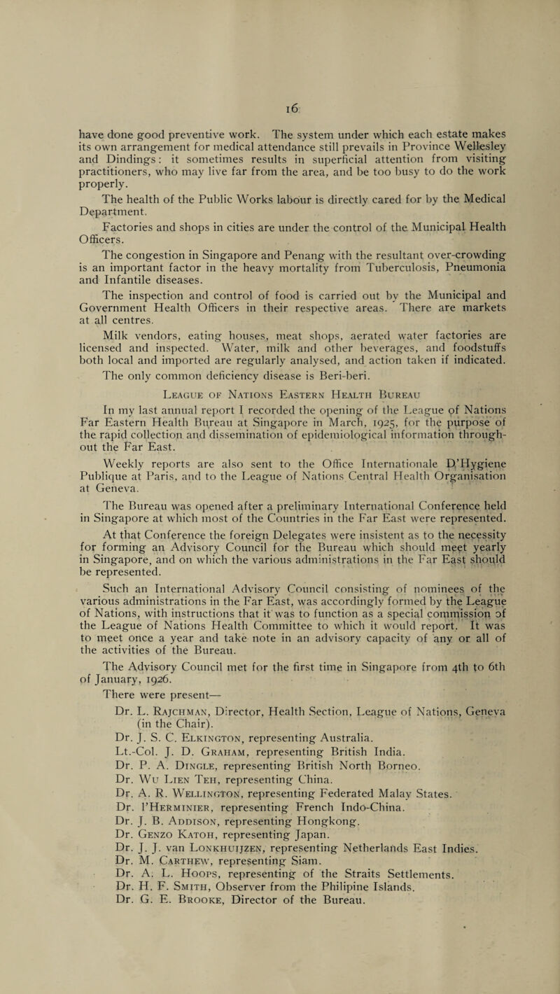 have done good preventive work. The system under which each estate makes its own arrangement for medical attendance still prevails in Province Wellesley and Dindings: it sometimes results in superficial attention from visiting practitioners, who may live far from the area, and be too busy to do the work properly. The health of the Public Works labour is directly cared for by the Medical Department. Factories and shops in cities are under the control of the. Municipal Health Officers. The congestion in Singapore and Penang with the resultant over-crowding is an important factor in the heavy mortality from Tuberculosis, Pneumonia and Infantile diseases. The inspection and control of food is carried out by the Municipal and Government Health Officers in their respective areas. There are markets at all centres. Milk vendors, eating houses, meat shops, aerated water factories are licensed and inspected. Water, milk and other beverages, and foodstuffs both local and imported are regularly analysed, and action taken if indicated. The only common deficiency disease is Beri-beri. League of Nations Eastern Health Bureau In my last annual report I recorded the opening of the League pf Nations Far Eastern Health Bureau at Singapore in March, 1925, for the purpose of the rapid collection and dissemination of epidemiological information through¬ out the Far East. Weekly reports are also sent to the Office Internationale p,’Hygiene Publique at Paris, and to the League of Nations Central Health Organisation at Geneva. The Bureau was opened after a preliminary International Conference held in Singapore at which most of the Countries in the Far East were represented. At that Conference the foreign Delegates were insistent as to the necessity for forming an Advisory Council for the Bureau which should meet yearly in Singapore, and on which the various administrations in the Far East should be represented. Such an International Advisory Council consisting of nominees of the various administrations in the Far East, was accordingly formed by the League of Nations, with instructions that it was to function as a special commission of the League of Nations Health Committee to which it would report. It was to meet once a year and take note in an advisory capacity of any or all of the activities of the Bureau. The Advisory Council met for the first time in Singapore from 4th to 6th of January, 1926. There were present— Dr. L. Rajchman, Director, Health Section, League of Nations, Geneva (in the Chair). Dr. J. S. C. Elkington, representing Australia. Lt.-Col. J. D. Graham, representing British India. Dr. P. A. Dingle, representing British North Borneo. Dr. Wu Lien Teh, representing China. Dr. A. R. Wellington, representing Federated Malay States. Dr. 1’Herminier, representing French Indo-China. Dr. J. B. Addison, representing Hongkong. Dr. Genzo Katoh, representing Japan. Dr. J. J. van Lonkhuijzen, representing Netherlands East Indies. Dr. M. Carthew, representing Siam. Dr. A. L. Hoops, representing of the Straits Settlements. Dr. H. F. Smith, Observer from the Philipine Islands. Dr. G. E. Brooke, Director of the Bureau.