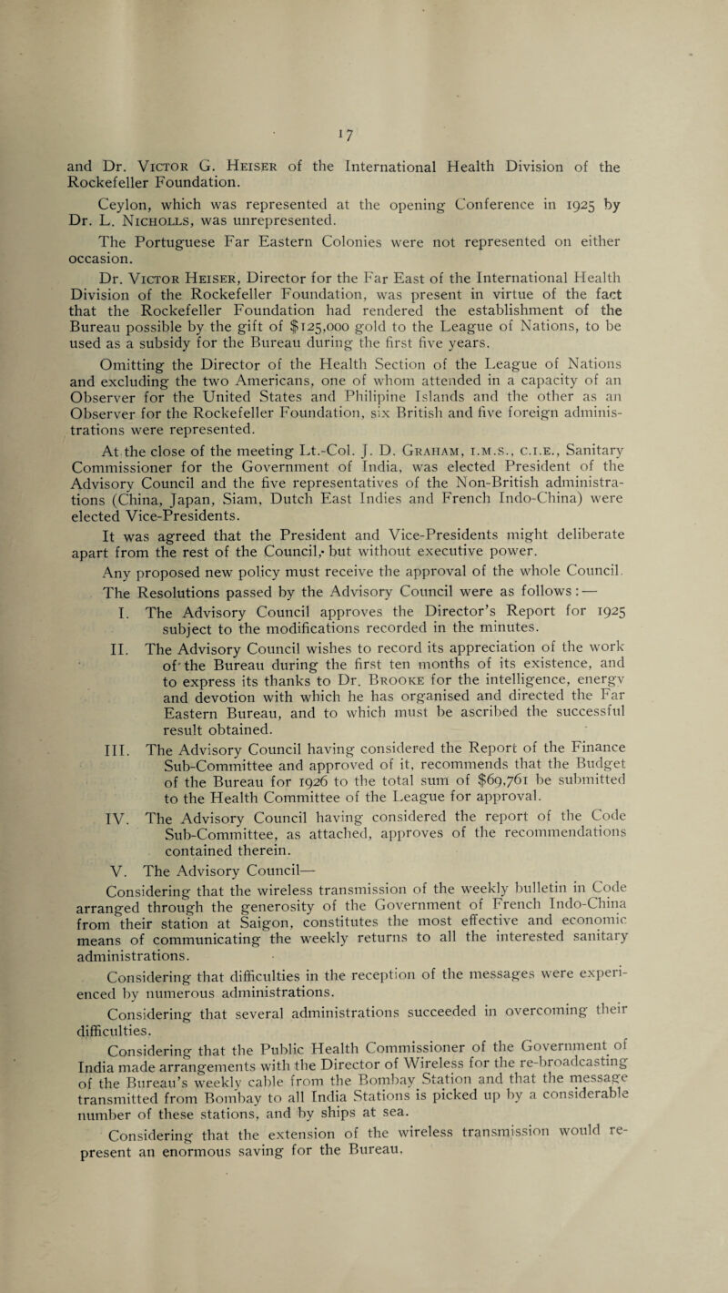 and Dr. Victor G. Heiser of the International Health Division of the Rockefeller Foundation. Ceylon, which was represented at the opening Conference in 1925 by Dr. L. Nicholls, was unrepresented. The Portuguese Far Eastern Colonies were not represented on either occasion. Dr. Victor Heiser, Director for the Far East of the International Health Division of the Rockefeller Foundation, was present in virtue of the fact that the Rockefeller Foundation had rendered the establishment of the Bureau possible by the gift of $125,000 gold to the League of Nations, to be used as a subsidy for the Bureau during the first five years. Omitting the Director of the Health Section of the League of Nations and excluding the two Americans, one of whom attended in a capacity of an Observer for the United States and Philipine Islands and the other as an Observer for the Rockefeller Foundation, six British and five foreign adminis¬ trations were represented. At the close of the meeting Lt.-Col. J. D. Graham, i.m.s., c.i.e., Sanitary Commissioner for the Government of India, was elected President of the Advisory Council and the five representatives of the Non-British administra¬ tions (China, Japan, Siam, Dutch East Indies and French Indo-China) were elected Vice-Presidents. It was agreed that the President and Vice-Presidents might deliberate apart from the rest of the Council,- but without executive power. Any proposed new policy must receive the approval of the whole Council. The Resolutions passed by the Advisory Council were as follows : — I. The Advisory Council approves the Director’s Report for 1925 subject to the modifications recorded in the minutes. II. The Advisory Council wishes to record its appreciation of the work of'the Bureau during the first ten months of its existence, and to express its thanks to Dr. Brooke for the intelligence, energv and devotion with which he has organised and directed the Far Eastern Bureau, and to which must be ascribed the successful result obtained. III. The Advisory Council having considered the Report of the Finance Sub-Committee and approved of it, recommends that the Budget of the Bureau for 1926 to the total sum of $69,761 be submitted to the Health Committee of the League for approval. IV. The Advisory Council having considered the report of the Code Sub-Committee, as attached, approves of the recommendations contained therein. V. The Advisory Council— Considering that the wireless transmission of the weekly bulletin in Code arranged through the generosity of the Government of French Indo-China from their station at Saigon, constitutes the most effective and economic means of communicating the weekly returns to all the interested sanitary administrations. Considering that difficulties in the reception of the messages were experi¬ enced by numerous administrations. Considering that several administrations succeeded in overcoming their difficulties. Considering that the Public Health Commissioner of the Government of India made arrangements with the Director of Wireless for the re-broadcasting of the Bureau’s weekly cable from the Bombay Station and that the message transmitted from Bombay to all India Stations is picked up by a considerable number of these stations, and by ships at sea. Considering that the extension of the wireless transmission would re¬ present an enormous saving for the Bureau,