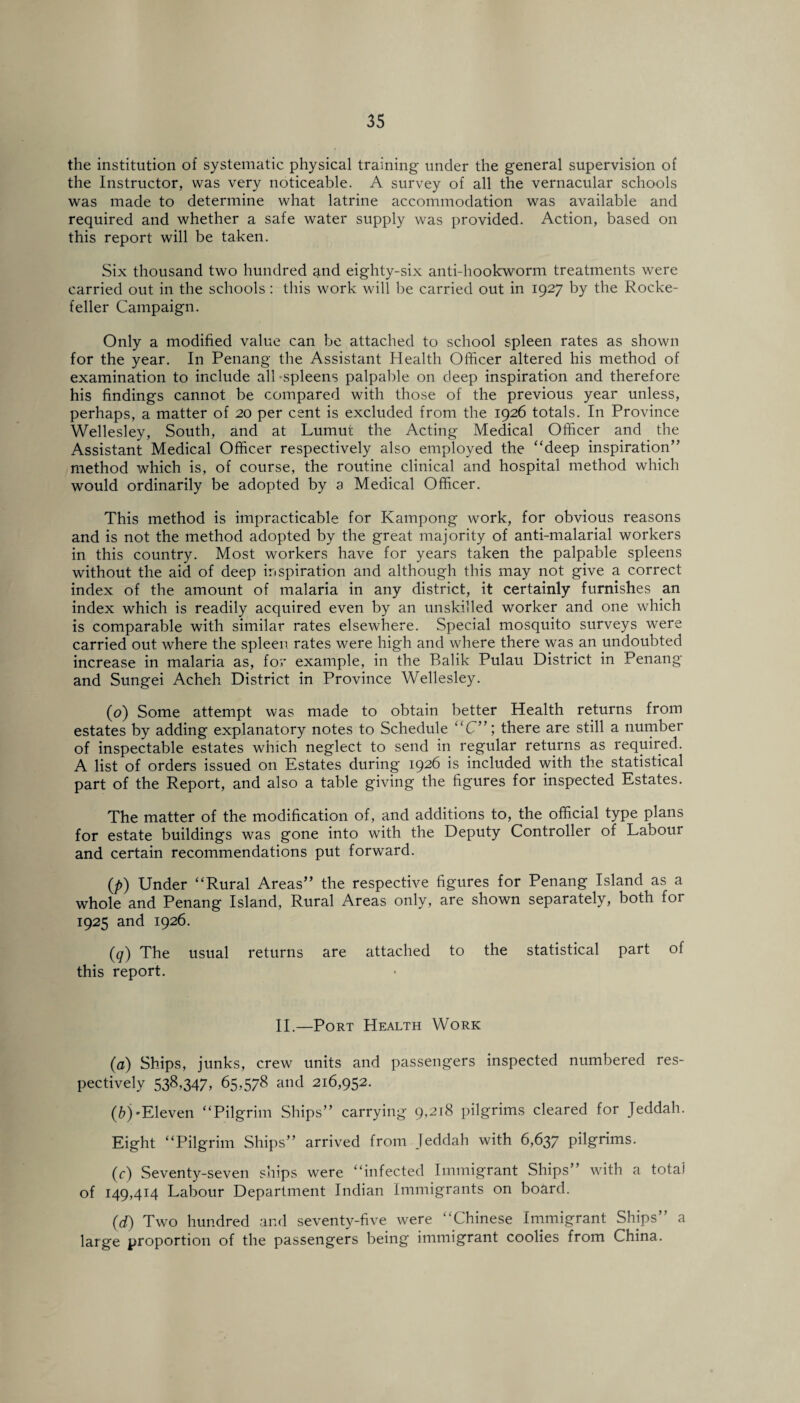 the institution of systematic physical training under the general supervision of the Instructor, was very noticeable. A survey of all the vernacular schools was made to determine what latrine accommodation was available and required and whether a safe water supply was provided. Action, based on this report will be taken. Six thousand two hundred and eighty-six anti-hookworm treatments were carried out in the schools : this work will be carried out in 1927 by the Rocke¬ feller Campaign. Only a modified value can be attached to school spleen rates as shown for the year. In Penang the Assistant Health Officer altered his method of examination to include all-spleens palpable on deep inspiration and therefore his findings cannot be compared with those of the previous year unless, perhaps, a matter of 20 per cent is excluded from the 1926 totals. In Province Wellesley, South, and at Lumut the Acting Medical Officer and the Assistant Medical Officer respectively also employed the “deep inspiration” method which is, of course, the routine clinical and hospital method which would ordinarily be adopted by a Medical Officer. This method is impracticable for Kampong work, for obvious reasons and is not the method adopted by the great majority of anti-malarial workers in this country. Most workers have for years taken the palpable spleens without the aid of deep inspiration and although this may not give a correct index of the amount of malaria in any district, it certainly furnishes an index which is readily acquired even by an unskilled worker and one which is comparable with similar rates elsewhere. Special mosquito surveys were carried out where the spleen rates were high and where there was an undoubted increase in malaria as, for example, in the Balik Pulau District in Penang and Sungei Acheh District in Province Wellesley. (0) Some attempt was made to obtain better Health returns from estates by adding explanatory notes to Schedule “C”; there are still a number of inspectable estates which neglect to send in regular returns as required. A list of orders issued on Estates during 1926 is included with the statistical part of the Report, and also a table giving the figures for inspected Estates. The matter of the modification of, and additions to, the official type plans for estate buildings was gone into with the Deputy Controller of Labour and certain recommendations put forward. (/>) Under “Rural Areas” the respective figures for Penang Island as a whole and Penang Island, Rural Areas only, are shown separately, both for 1925 and 1926. (q) The usual returns are attached to the statistical part of this report. II.—Port Health Work (a) Ships, junks, crew units and passengers inspected numbered res¬ pectively 538,347, 65,578 and 216,952. (b) 'Eleven “Pilgrim Ships” carrying 9,218 pilgrims cleared for Jeddah. Eight “Pilgrim Ships” arrived from Jeddah with 6,637 pilgrims. (c) Seventy-seven ships were “infected Immigrant Ships” with a totai of 149,414 Labour Department Indian Immigrants on board. (d) Two hundred and seventy-five were “Chinese Immigrant Ships” a large proportion of the passengers being immigrant coolies from China.