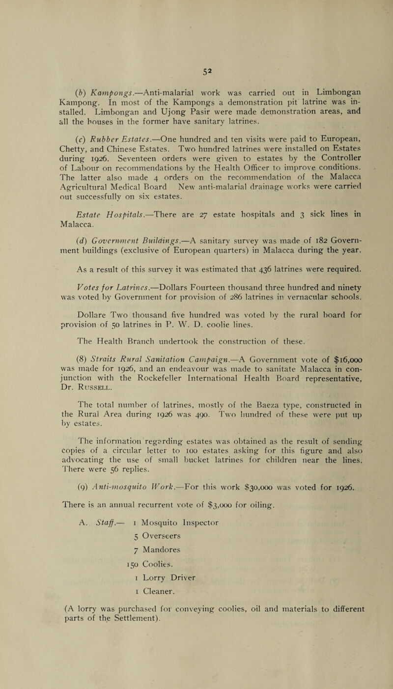 (b) Kampongs.—Anti-malarial work was carried out in Limbongan Kampong. In most of the Kampongs a demonstration pit latrine was in¬ stalled. Limbongan and Ujong Pasir were made demonstration areas, and all the houses in the former have sanitary latrines. (c) Rubber Estates.—One hundred and ten visits were paid to European, Chetty, and Chinese Estates. Two hundred latrines were installed on Estates during 1926. Seventeen orders were given to estates by the Controller of Labour on recommendations by the Health Officer to improve conditions. The latter also made 4 orders on the recommendation of the Malacca Agricultural Medical Board New anti-malarial drainage works were carried out successfully on six estates. Estate Hospitals.—There are 27 estate hospitals and 3 sick lines in Malacca. (d) Government Buildings.—A sanitary survey was made of 182 Govern¬ ment buildings (exclusive of European quarters) in Malacca during the year. As a result of this survey it was estimated that 436 latrines were required. Votes for Latrines.—Dollars Fourteen thousand three hundred and ninety was voted by Government for provision of 286 latrines in vernacular schools. Dollare Two thousand five hundred was voted by the rural board for provision of 50 latrines in P. W. D. coolie lines. The Health Branch undertook the construction of these. (8) Straits Rural Sanitation Campaign.—A Government vote of $16,000 was made for 1926, and an endeavour was made to sanitate Malacca in con¬ junction with the Rockefeller International Health Board representative, Dr. Russell. The total number of latrines, mostly of the Baeza type, constructed in the Rural Area during 1926 was 490. Two hundred of these were put up by estates. The information regarding estates was obtained as the result of sending- copies of a circular letter to 100 estates asking for this figure and also advocating the use of small bucket latrines for children near the lines. There were 56 replies. (9) Anti-mosquito Work.—For this work $30,000 was voted for 1926. There is an annual recurrent vote of $3,000 for oiling. A. Staff.— 1 Mosquito Inspector 5 Overseers 7 Mandores 150 Coolies. 1 Lorry Driver 1 Cleaner. (A lorry was purchased for conveying coolies, oil and materials to different parts of the Settlement).