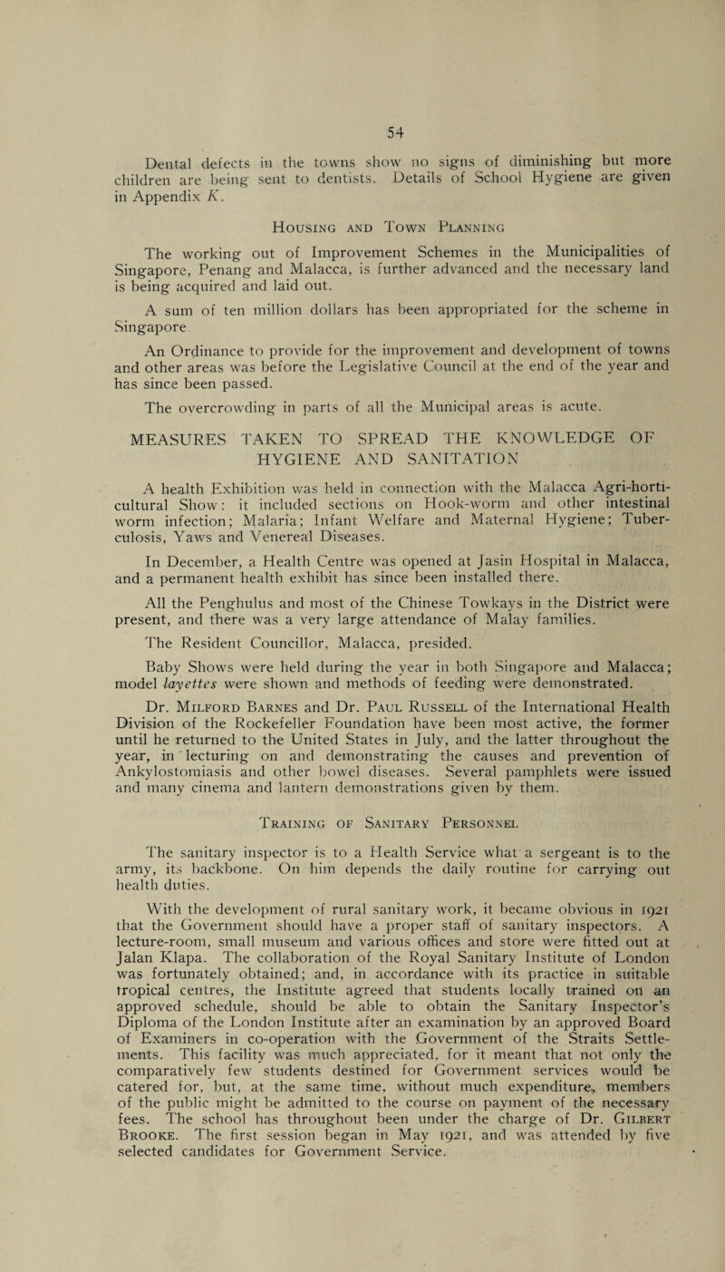 Dental defects in the towns show no signs of diminishing but more children are being sent to dentists. Details of School Hygiene are given in Appendix K. Housing and Town Planning The working out of Improvement Schemes in the Municipalities of Singapore, Penang and Malacca, is further advanced and the necessary land is being acquired and laid out. A sum of ten million dollars has been appropriated for the scheme in Singapore An Ordinance to provide for the improvement and development of towns and other areas was before the Legislative Council at the end of the year and has since been passed. The overcrowding in parts of all the Municipal areas is acute. MEASURES TAKEN TO SPREAD THE KNOWLEDGE OF HYGIENE AND SANITATION A health Exhibition was held in connection with the Malacca Agri-horti- cultural Show: it included sections on Hook-worm and other intestinal worm infection; Malaria; Infant Welfare and Maternal Hygiene; Tuber¬ culosis, Yaws and Venereal Diseases. In December, a Health Centre was opened at Jasin Hospital in Malacca, and a permanent health exhibit has since been installed there. All the Penghulus and most of the Chinese Towkays in the District were present, and there was a very large attendance of Malay families. The Resident Councillor, Malacca, presided. Baby Shows were held during the year in both Singapore and Malacca; model layettes were shown and methods of feeding were demonstrated. Dr. Milford Barnes and Dr. Paul Russell of the International Health Division of the Rockefeller Foundation have been most active, the former until he returned to the United States in July, and the latter throughout the year, in lecturing on and demonstrating the causes and prevention of Ankylostomiasis and other bowel diseases. Several pamphlets were issued and many cinema and lantern demonstrations given by them. Training of Sanitary Personnel The sanitary inspector is to a Health Service what’ a sergeant is to the army, its backbone. On him depends the daily routine for carrying out health duties. With the development of rural sanitary work, it became obvious in \e)2\ that the Government should have a proper staff of sanitary inspectors. A lecture-room, small museum and various offices and store were fitted out at Jalan Klapa. The collaboration of the Royal Sanitary Institute of London was fortunately obtained; and, in accordance with its practice in suitable tropical centres, the Institute agreed that students locally trained on an approved schedule, should be able to obtain the Sanitary Inspector’s Diploma of the London Institute after an examination by an approved Board of Examiners in co-operation with the Government of the Straits Settle¬ ments. This facility was much appreciated, for it meant that not only the comparatively few students destined for Government services would be catered for, but, at the same time, without much expenditure,, members of the public might be admitted to the course on payment of the necessary fees. The school has throughout been under the charge of Dr. Gilbert Brooke. The first session began in May 1921, and was attended by five selected candidates for Government Service.