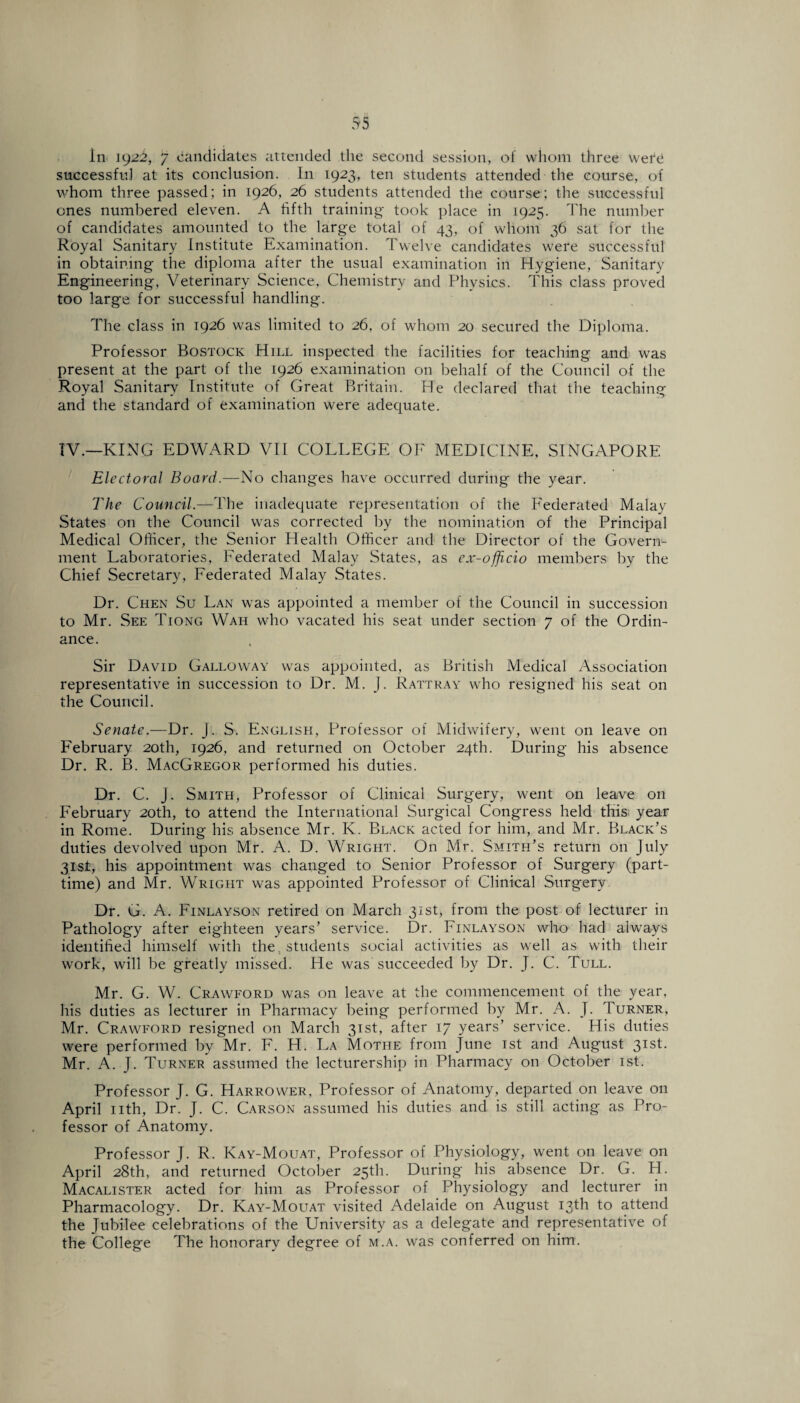 in 192i, 7 candidates attended the second session, of whom three were successful at its conclusion. In 1923, ten students attended the course, of whom three passed; in 1926, 26 students attended the course; the successful ones numbered eleven. A fifth training took place in 1925. The number of candidates amounted to the large total of 43, of whom 36 sat for the Royal Sanitary Institute Examination. Twelve candidates were successful in obtaining the diploma after the usual examination in Hygiene, Sanitary Engineering, Veterinary Science, Chemistry and Physics. This class proved too large for successful handling. The class in 1926 was limited to 26, of whom 20 secured the Diploma. Professor Bostock Hill inspected the facilities for teaching and was present at the part of the 1926 examination on behalf of the Council of the Royal Sanitary Institute of Great Britain. He declared that the teaching and the standard of examination were adequate. TV.—KING EDWARD VII COLLEGE OF MEDICINE, SINGAPORE Electoral Board.—No changes have occurred during the year. The Council.—The inadequate representation of the Federated Malay States on the Council was corrected by the nomination of the Principal Medical Officer, the Senior Health Officer and the Director of the Govern¬ ment Laboratories, Federated Malay States, as ex-officio members by the Chief Secretary, Federated Malay States. Dr. Chen Su Lan was appointed a member of the Council in succession to Mr. See Tiong Wah wdio vacated his seat under section 7 of the Ordin¬ ance. Sir David Galloway was appointed, as British Medical Association representative in succession to Dr. M. J. Rattray who resigned his seat on the Council. Senate.—Dr. J. S. English, Professor of Midwifery, went on leave on February 20th, 1926, and returned on October 24th. During his absence Dr. R. B. MacGregor performed his duties. Dr. C. J. Smith, Professor of Clinical Surgery, went on leave on February 20th, to attend the International Surgical Congress held this year in Rome. During his absence Mr. K. Black acted for him, and Mr. Black’s duties devolved upon Mr. A. D. Wright. On Mr. Smith’s return on July 31st, his appointment was changed to Senior Professor of Surgery (part- time) and Mr. Wright was appointed Professor of Clinical Surgery Dr. G. A. Finlayson retired on March 31st, from the post of lecturer in Pathology after eighteen years’ service. Dr. Finlayson who had always identified himself with the . students social activities as well as with their wTork, will be greatly missed. He was succeeded by Dr. J. C. Tull. Mr. G. W. Crawford was on leave at the commencement of the year, his duties as lecturer in Pharmacy being performed by Mr. A. J. Turner, Mr. Crawford resigned on March 31st, after 17 years’ service. His duties were performed by Mr. F. H. La Mothe from June 1st and August 31st. Mr. A. J. Turner assumed the lecturership in Pharmacy on October 1st. Professor J. G. Harrower, Professor of Anatomy, departed on leave on April nth, Dr. J. C. Carson assumed his duties and is still acting as Pro¬ fessor of Anatomy. Professor J. R. Kay-Mouat, Professor of Physiology, went on leave on April 28th, and returned October 25th. During his absence Dr. G. H. Macalister acted for him as Professor of Physiology and lecturer in Pharmacology. Dr. Kay-Mouat visited Adelaide on August 13th to attend the Jubilee celebrations of the University as a delegate and representative of the College The honorary degree of m.a. was conferred on him.