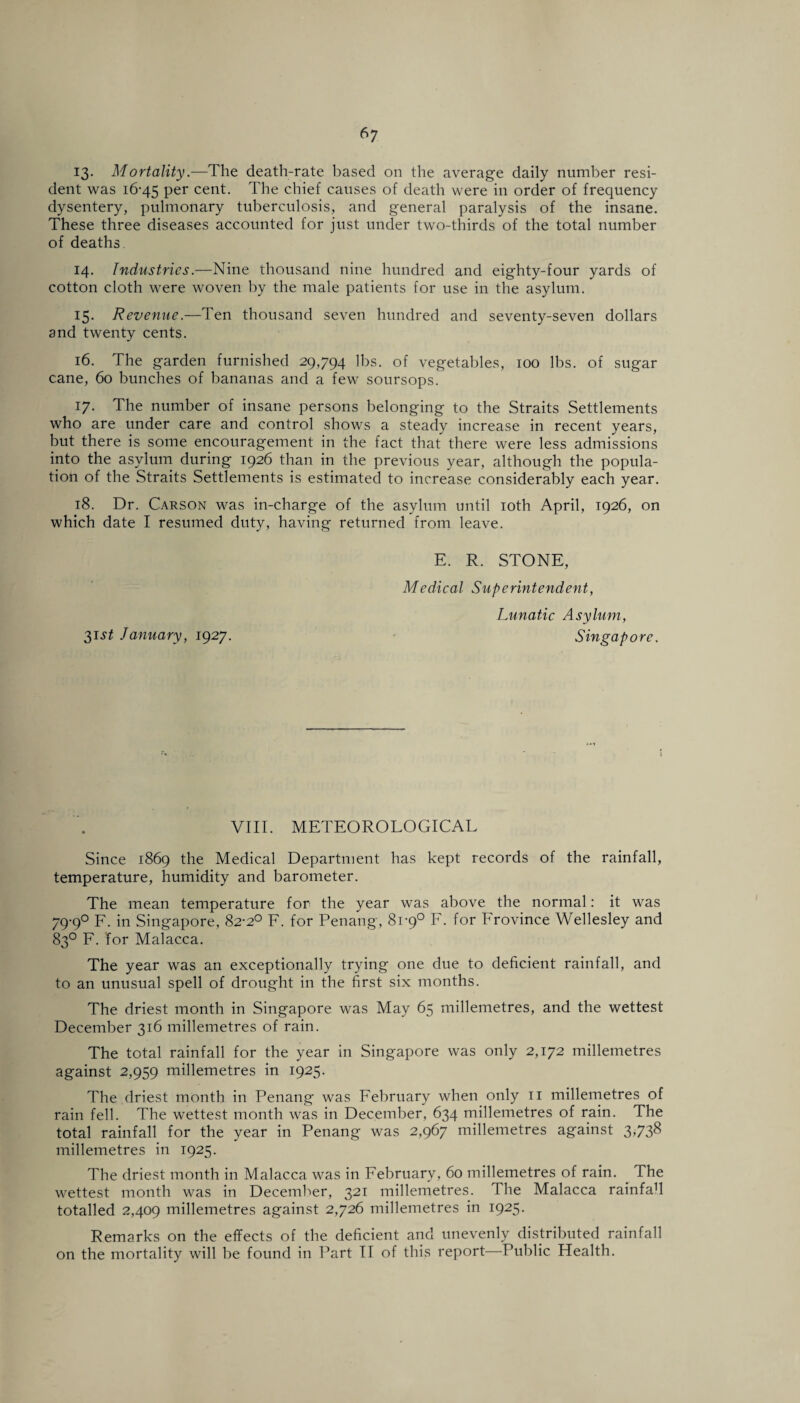 13- Mortality.—The death-rate based on the average daily number resi¬ dent was 16-45 Per cent. The chief causes of death were in order of frequency dysentery, pulmonary tuberculosis, and general paralysis of the insane. These three diseases accounted for just under two-thirds of the total number of deaths 14. Industries.—Nine thousand nine hundred and eighty-four yards of cotton cloth were woven by the male patients for use in the asylum. 15. Revenue.—Ten thousand seven hundred and seventy-seven dollars and twenty cents. 16. The garden furnished 29,794 lbs. of vegetables, 100 lbs. of sugar cane, 60 bunches of bananas and a few soursops. 17. The number of insane persons belonging to the Straits Settlements who are under care and control shows a steady increase in recent years, but there is some encouragement in the fact that there were less admissions into the asylum during 1926 than in the previous year, although the popula¬ tion of the Straits Settlements is estimated to increase considerably each year. 18. Dr. Carson was in-charge of the asylum until 10th April, 1926, on which date I resumed duty, having returned from leave. E. R. STONE, Medical Superintendent, Lunatic Asylum, 31 st January, 1927. Singapore. VIII. METEOROLOGICAL Since 1869 the Medical Department has kept records of the rainfall, temperature, humidity and barometer. The mean temperature for the year was above the normal: it was 79-9° F. in Singapore, 82-2° F. for Penang, 81-9° F. for Frovince Wellesley and 83° F. for Malacca. The year was an exceptionally trying one due to deficient rainfall, and to an unusual spell of drought in the first six months. The driest month in Singapore was May 65 millemetres, and the wettest December 316 millemetres of rain. The total rainfall for the year in Singapore was only 2,172 millemetres against 2,959 millemetres in 1925. The driest month in Penang was February when only 11 millemetres of rain fell. The wettest month was in December, 634 millemetres of rain. The total rainfall for the year in Penang was 2,967 millemetres against 3V3& millemetres in 1925. The driest month in Malacca was in February, 60 millemetres of rain. The wettest month was in December, 321 millemetres. The Malacca rainfah totalled 2,409 millemetres against 2,726 millemetres in 1925. Remarks on the effects of the deficient and unevenly distributed rainfall on the mortality will be found in Part II of this report—Public Health.