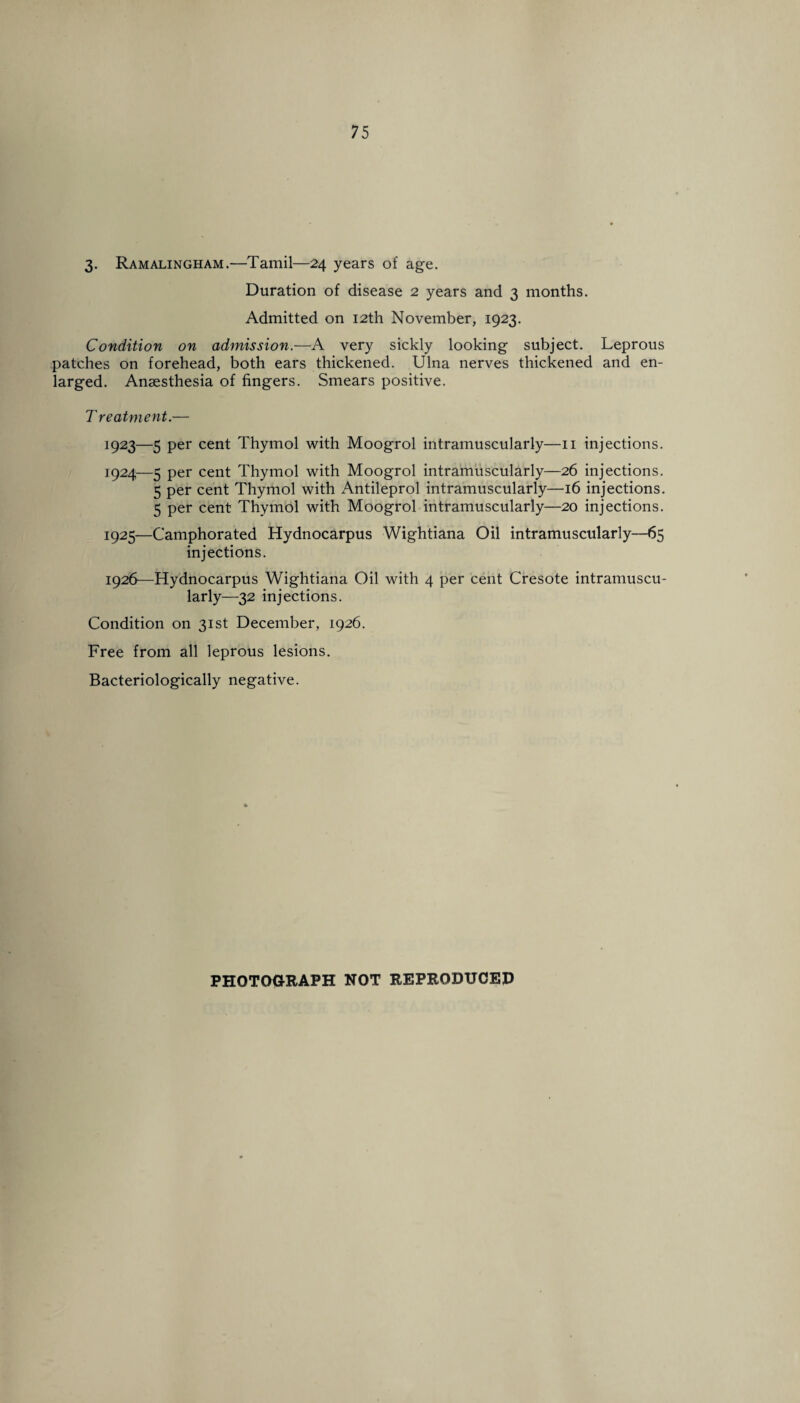 3. Ramalingham.—Tamil—24 years of age. Duration of disease 2 years and 3 months. Admitted on 12th November, 1923. Condition on admission.—A very sickly looking subject. Leprous patches on forehead, both ears thickened. Ulna nerves thickened and en¬ larged. Anaesthesia of fingers. Smears positive. Treatment.— 1923— 5 per cent Thymol with Moogrol intramuscularly—11 injections. 1924— 5 per cent Thymol with Moogrol intramuscularly—26 injections. 5 per cent Thymol with Antileprol intramuscularly—16 injections. 5 per cent Thymol with Moogrol intramuscularly—20 injections. 1925— Camphorated Hydnocarpus Wightiana Oil intramuscularly—65 injections. 1926— Hydnocarpus Wightiana Oil with 4 per cent Cresote intramuscu¬ larly—32 injections. Condition on 31st December, 1926. Free from all leprous lesions. Bacteriologically negative.