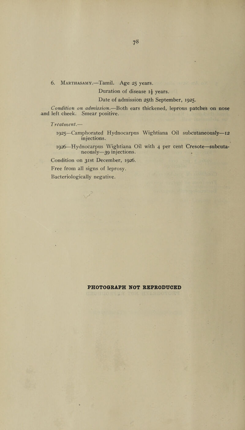 6. Marthasamy.—Tamil. Age 25 years. Duration of disease i\ years. Date of admission 25th September, 1925. Condition on admission.—Both ears thickened, leprous patches on nose and left cheek. Smear positive. T rcatment.— 1925— Camphorated Hydnocarpus Wightiana Oil subcutaneously—12 injections. 1926— Hydnocarpus Wightiana Oil with 4 per cent Cresote—subcuta¬ neously—39 injections. Condition on 31st December, 1926. Free from all signs of leprosy. Bacteriologically negative.