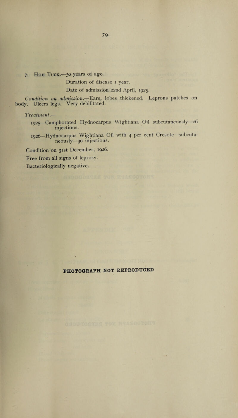 7. Hoh Tuck—50 years of age. Duration of disease 1 year. Date of admission 22nd April, 1925. Condition on admission.—Ears, lobes thickened. Leprous patches on body. Ulcers legs. Very debilitated. Treatment.— 1925— Camphorated Hydnocarpus Wightiana Oil subcutaneously—26 injections. 1926— Hydnocarpus Wightiana Oil with 4 per cent Cresote—subcuta¬ neously—30 injections. Condition on 31st December, 1926. Free from all signs of leprosy. Bacteriologically negative.