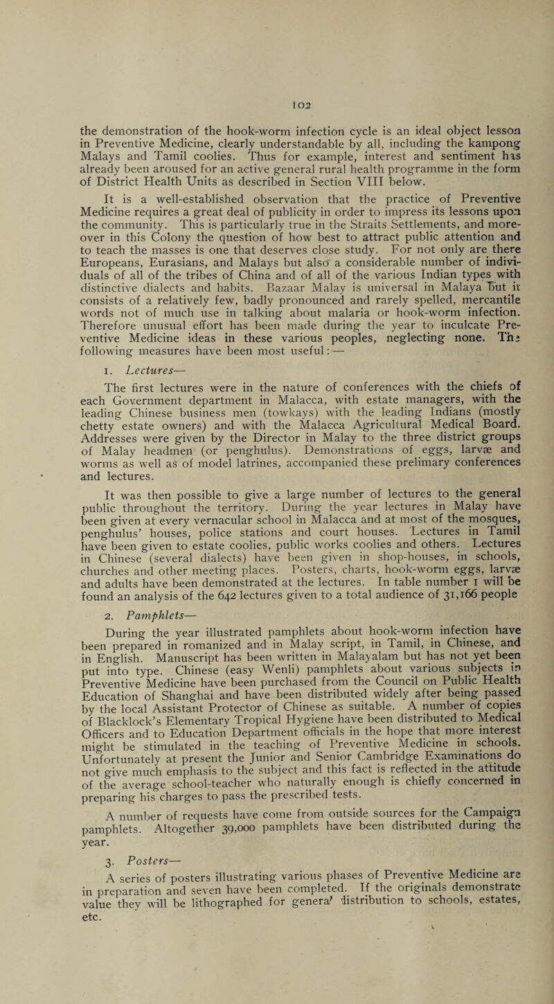 the demonstration of the hook-worm infection cycle is an ideal object lesson in Preventive Medicine, clearly understandable by all, including the kampong Malays and Tamil coolies. Thus for example, interest and sentiment his already been aroused for an active general rural health programme in the form of District Health Units as described in Section VIII below. It is a well-established observation that the practice of Preventive Medicine requires a great deal of publicity in order to impress its lessons upon the community. This is particularly true in the Straits Settlements, and more¬ over in this Colony the question of how best to attract public attention and to teach the masses is one that deserves close study. For not only are there Europeans, Eurasians, and Malays but also a considerable number of indivi¬ duals of all of the tribes of China and of all of the various Indian types with distinctive dialects and habits. Bazaar Malay is universal in Malaya Tut it consists of a relatively few, badly pronounced and rarely spelled, mercantile words not of much use in talking about malaria or hook-worm infection. Therefore unusual effort has been made during the year to inculcate Pre¬ ventive Medicine ideas in these various peoples, neglecting none. The following measures have been most useful: — 1. Lectures— The first lectures were in the nature of conferences with the chiefs of each Government department in Malacca, with estate managers, with the leading Chinese business men (towkays) with the leading Indians (mostly chetty estate owners) and with the Malacca Agricultural Medical Board. Addresses were given by the Director in Malay to the three district groups of Malay headmen (or penghulus). Demonstrations of eggs, larvae and worms as well as of model latrines, accompanied these prelimary conferences and lectures. It was then possible to give a large number of lectures to the general public throughout the territory. During the year lectures in Malay have been given at every vernacular school in Malacca and at most of the mosques, penghulus’ houses, police stations and court houses. Lectures in Tamil have been given to estate coolies, public works coolies and others. Lectures in Chinese (several dialects) have been given in shop-houses, in schools, churches and other meeting places. Posters, charts, hook-worm eggs, larvae and adults have been demonstrated at the lectures. In table number i will be found an analysis of the 642 lectures given to a total audience of 31,166 people 2. Pamphlets— During the year illustrated pamphlets about hook-worm infection have been prepared in romanized and in Malay script, in Tamil, in Chinese, and in English. Manuscript has been written in Malayalam but has not yet been put into type. Chinese (easy Wenli) pamphlets about various subjects in Preventive Medicine have been purchased from the Council on Public Health Education of Shanghai and have been distributed widely after being passed by the local Assistant Protector of Chinese as suitable. A number of copies of Blacklock’s Elementary Tropical Hygiene have been distributed to Medical Officers and to Education Department officials in the hope that more interest might be stimulated in the teaching of Preventive Medicine in schools. Unfortunately at present the Tunior and Senior Cambridge Examinations do not give much emphasis to the subject and this fact is reflected in the attitude of the average school-teacher who naturally enough is chiefly concerned in preparing his charges to pass the prescribed tests. A number of requests have come from outside sources for the Campaign pamphlets. Altogether 39,000 pamphlets have been distributed during the year. 3. Posters— A series of posters illustrating various phases of Preventive Medicine are in preparation and seven have been completed. If the originals demonstrate value they will be lithographed for genera' distribution to schools, estates, etc.