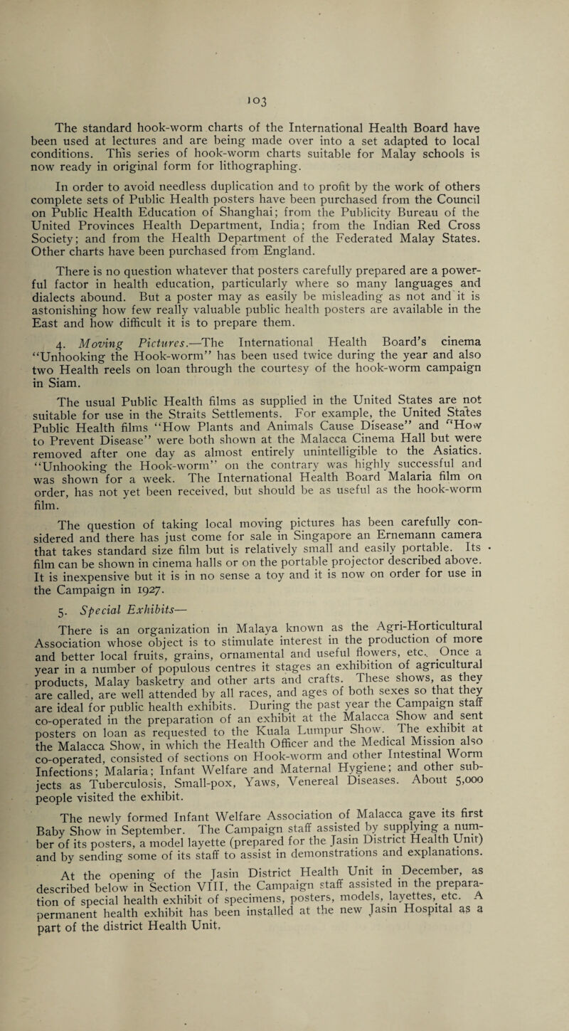 The standard hook-worm charts of the International Health Board have been used at lectures and are being made over into a set adapted to local conditions. This series of hook-worm charts suitable for Malay schools is now ready in original form for lithographing. In order to avoid needless duplication and to profit by the work of others complete sets of Public Health posters have been purchased from the Council on Public Health Education of Shanghai; from the Publicity Bureau of the United Provinces Health Department, India; from the Indian Red Cross Society; and from the Health Department of the Federated Malay States. Other charts have been purchased from England. There is no question whatever that posters carefully prepared are a power¬ ful factor in health education, particularly where so many languages and dialects abound. But a poster may as easily be misleading as not and it is astonishing how few really valuable public health posters are available in the East and how difficult it is to prepare them. 4. Moving Pictures.—The International Health Board’s cinema “Unhooking the Hook-worm” has been used twice during the year and also two Health reels on loan through the courtesy of the hook-worm campaign in Siam. The usual Public Health films as supplied in the United States are not suitable for use in the Straits Settlements. For example, the United States Public Health films “How Plants and Animals Cause Disease” and “Hovv to Prevent Disease” were both shown at the Malacca Cinema Hall but. were removed after one day as almost entirely unintelligible to the Asiatics. “Unhooking the Hook-worm” on the contrary was highly successful and was shown for a week. The International Health Board Malaria film on order, has not yet been received, but should be as useful as the hook-worm film. The question of taking local moving pictures has been carefully con¬ sidered and there has just come for sale in Singapore an Ernemann camera that takes standard size film but is relatively small and easily portable. Its • film can be shown in cinema halls or on the portable projector described above. It is inexpensive but it is in no sense a toy and it is now on order for use in the Campaign in 1927. 5. Special Exhibits— There is an organization in Maiaya known as the Agri-Horticultural Association whose object is to stimulate interest in the production of mote and better local fruits, grains, ornamental and useful flowers, etc.. .Once a year in a number of populous centres it stages an exhibition of agricultural products, Malay basketry and other arts and crafts. These shows, as they are called, are well attended by all races, and ages of both sexes so that they are ideal for public health exhibits. During the past year the Campaign stalt co-operated in the preparation of an exhibit at the Malacca Show and sent posters on loan as requested to the Kuala Lumpur Show. The: .exhibit at the Malacca Show, in which the Health Officer and the Medical Mission also co-operated, consisted of sections on Hook-worm and other Intestinal Worm Infections; Malaria; Infant Welfare and Maternal Hygiene; and other sub¬ jects as Tuberculosis, Small-pox, Yaws, Venereal Diseases. About 5>000 people visited the exhibit. The newly formed Infant Welfare Association of Malacca gave its first Baby Show in September. The Campaign staff assisted by supplying a num¬ ber of its posters, a model layette (prepared for the Jasin District Health Unit) and by sending some of its staff to assist in demonstrations and explanations. At the opening of the Jasin District Health Unit in December, as described below in Section VIII, the Campaign staff assisted in the prepara¬ tion of special health exhibit of specimens, posters, models, layettes,, etc. A permanent health exhibit has been installed at the new Jasin Hospital as a part of the district Health Unit,