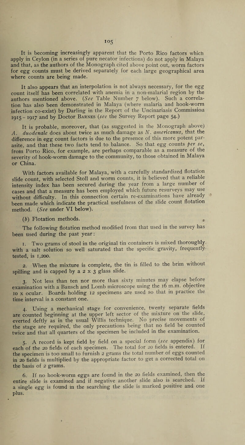 It is becoming increasingly apparent that the Porto Rico factors which apply in Ceylon (in a series of pure necator infections) do not apply in Malaya and that, as the authors of the Monograph cited above point out, worm factors for egg counts must be derived separately for each large geographical area where counts are being made. It also appears that an interpolation is not always necessary, for the egg count itself has been correlated with anemia in a non-malarial region by the authors mentioned above. (See Table Number 7 below). Such a correla¬ tion has also been demonstrated in Malaya (where malaria and hook-worm infection co-exist) by Darling in the Report of the Uncinariasis Commission 1915 - 1917 and by Doctor Barnes (see the Survey Report page 54.) It is probable, moreover, that (as suggested in the Monograph above) A. duodenale does about twice as much damage as N. americanus, that the difference in egg count factors is due to the presence of this more potent par¬ asite, and that these two facts tend to balance. So that egg counts per se, from Porto Rico, for example, are perhaps comparable as a measure of the severity of hook-worm damage to the community, to those obtained in Malaya or China. With factors available for Malaya, with a carefully standardized flotation slide count, with selected Stoll and worm counts, it is believed that a reliable intensity index has been secured during the year from a large number of cases and that a measure has been employed which future resurveys may use without difficulty. In this connection certain re-examinations have already been made which indicate the practical usefulness of the slide count flotation method. (See under VI below). (b) Flotation methods. ® The following flotation method modified from that used in the survey has been used during the past year: 1. Two grams of stool in the original tin containers is mixed thoroughly, with a salt solution so well saturated that the specific gravity, frequently tested, is 1,200. 2. When the mixture is complete, the tin is filled to the brim without spilling and is capped by a 2 x 3 glass slide. 3. Not less than ten nor more than sixty minutes may elapse before examination with a Bausch and Lomb microscope using the 16 m.m. objective 10 x ocular. Boards holding 12 specimens are used so that in practice the time interval is a constant one. 4. Using a mechanical stage for convenience, twenty separate fields are counted beginning at the upper left sector of the mixture on the slide, everted deftly as in the usual Willis technique. No precise movements of the stage are required, the only precautions being that no field be counted twice and that all quarters of the specimen be included in the examination. 5. A record is kept field by field on a special form (see appendix) for each of the 20 fields of each specimen. The total for 20 fields is entered. If the specimen is too small to furnish 2 grams the total number of eggs counted in 20 fields is multiplied by the appropriate factor to get a corrected total on the basis of 2 grams. 6. If no hook-worm eggs are found in the 20 fields examined, then the entire slide is examined and if negative another slide also is searched. If a single egg is found in the searching the slide is marked positive and one plus.