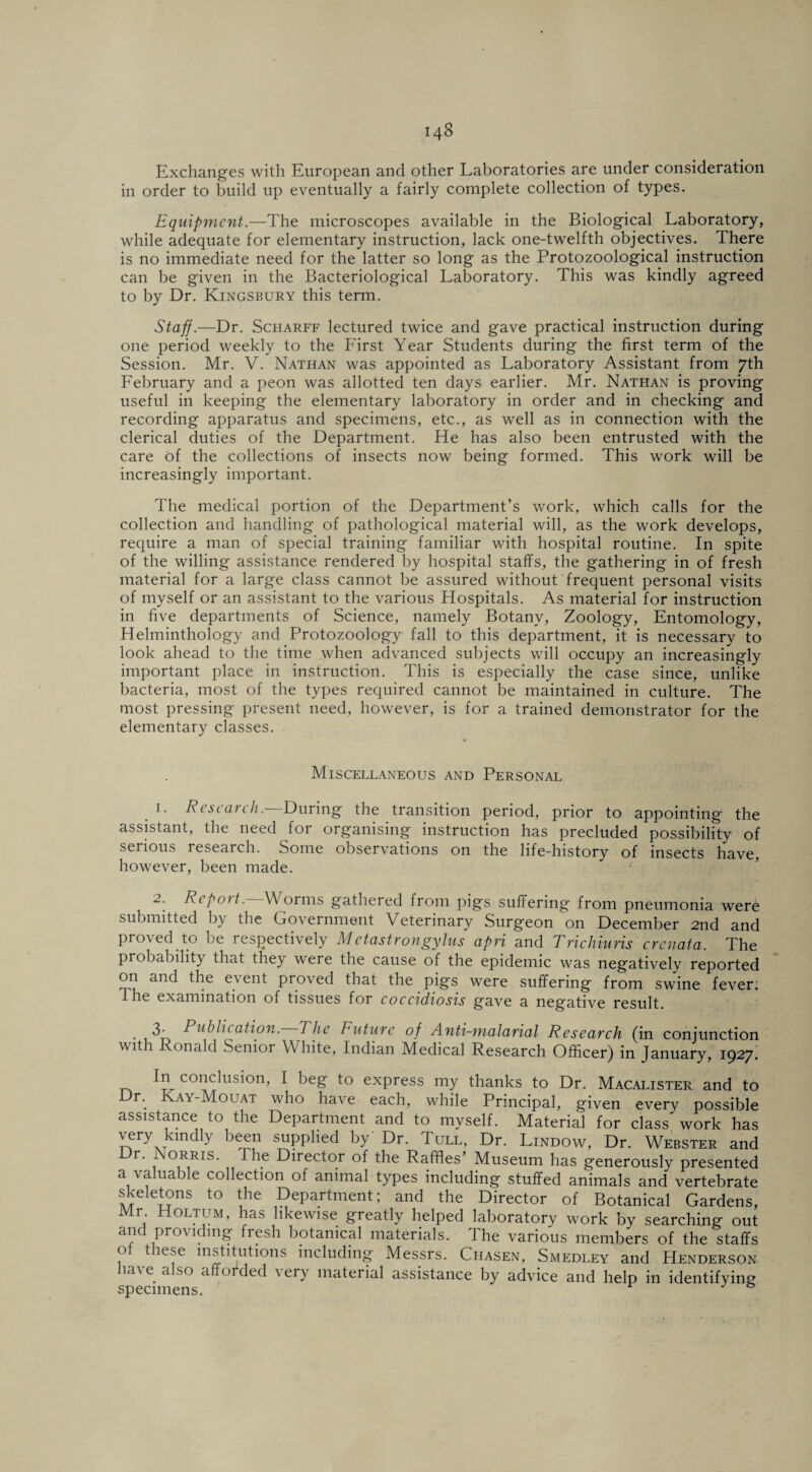 Exchanges with European and other Laboratories are under consideration in order to build up eventually a fairly complete collection of types. Equipment.—The microscopes available in the Biological Laboratory, while adequate for elementary instruction, lack one-twelfth objectives. There is no immediate need for the latter so long as the Protozoological instruction can be given in the Bacteriological Laboratory. This was kindly agreed to by Dr. Kingsbury this term. Staff.—Dr. Scharff lectured twice and gave practical instruction during one period weekly to the First Year Students during the first term of the Session. Mr. V. Nathan was appointed as Laboratory Assistant from 7th February and a peon was allotted ten days earlier. Mr. Nathan is proving useful in keeping the elementary laboratory in order and in checking and recording apparatus and specimens, etc., as well as in connection with the clerical duties of the Department. He has also been entrusted with the care of the collections of insects now being formed. This work will be increasingly important. The medical portion of the Department’s work, which calls for the collection and handling of pathological material will, as the work develops, require a man of special training familiar with hospital routine. In spite of the willing assistance rendered by hospital staffs, the gathering in of fresh material for a large class cannot be assured without frequent personal visits of myself or an assistant to the various Hospitals. As material for instruction in five departments of Science, namely Botany, Zoology, Entomology, Helminthology and Protozoology fall to this department, it is necessary to look ahead to the time when advanced subjects will occupy an increasingly important place in instruction. This is especially the case since, unlike bacteria, most of the types required cannot be maintained in culture. The most pressing present need, however, is for a trained demonstrator for the elementary classes. Miscellaneous and Personal 1. Research. During the transition period, prior to appointing the assistant, the need for organising instruction has precluded possibility of serious research. Some observations on the life-history of insects have, however, been made. ' 2. Repoit. Worms gathered from pigs suffering from pneumonia were submitted by the Government Veterinary Surgeon on December 2nd and proved to be respectively Metastrongylus apri and Trichiuris crenata. The probability that they were the cause of the epidemic was negatively reported on and the event proved that the pigs were suffering from swine fever. The examination of tissues for coccidiosis gave a negative result. . 3- Publication. The Future of Anti-malarial Research (in conjunction with Ronald Senior White, Indian Medical Research Officer) in January, 1927. In conclusion, I beg to express my thanks to Dr. Macalister and to r'. ay-Mouat who have each, while Principal, given every possible assistance to the Department and to myself. Material for class' work has very kmdly been supplied by Dr. Tull, Dr. Lindow, Dr. Webster and Dr. Norris. The Director of the Raffles’ Museum has generously presented a valuable collection of animal types including stuffed animals and vertebrate skeletons to the Department; and the Director of Botanical Gardens, Mr Holtum, has likewise greatly helped laboratory work by searching out and providing fresh botanical materials. The various members of the staffs <> t ie.se institutions including Messrs. Ciiasen, Smedley and Henderson have also afforded very material assistance by advice and help in identifying specimens.