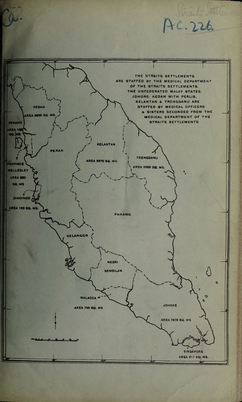 KEDAH AREA 60*8 SQ MS.J KELANTAN TRENGGANU AREA 5870 8Q. MS AREA 8000 SQ. MS PAHANG SELANGOR NEGRI SEMBILAN JOHORE AREA 7678 8Q. MS THE STRAITS SETTLEMENTS ARE STAFFED BY THE MEDICAL DEPARTMENT OF THE STRAITS SETTLEMENTS, THE UNFEDERATED MALAY STATES. JOHORE. KEDAH WITH PERLIS. KELANTAN & TRENGGANU ARE STAFFED BY MEDICAL OFFICERS A SISTERS SECONDED FROM THE MEDICAL DEPARTMENT OF THE STRAITS SETTLEMENTS PENANG AREA 1 SQ.M8 PROVINCE V WELLESLEY AREA 280 SQ. MS DINOINGS AREA 183 SQ. MS. MALACCA jt AREA 7*0 SQ. MS SINGAPORE AREA 917 SQL MS. 75.r»-----—
