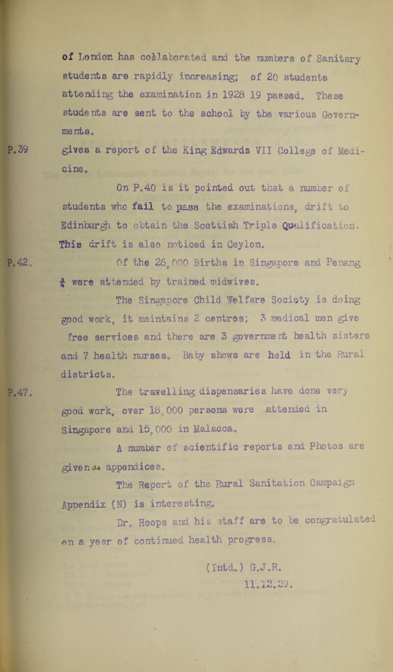 of Loudon haB ooiLaborated and the rujmbers of Sanitary Btudents are rapidly increasing; of 20 students attending the examination in 1926 19 passed. These students ai*e sent to the school low the various Govern¬ ments, gives a report of the King Edwards VII College of Medi¬ cine ^ On Po40 is it pointed out that a number of students who fail to p;Laa the examinations^ drift to Edinburg to obtain the Scottish Triple Qualification. This drift is also noticed in Ceylon. Of the 26^000 Births in SiAgapore and Pemng ^ were attended by trained mldwives. The Singapore Child Welfare Society is doing good work, it maintains 2 centres; 3 nsedical men give free services and there are 3 ^jvernmenb health sisters and 7 health nurses. Baby shows are held in the Riaral districts. The travelling dispensaries have done very good work, over 18,000 persons were ..attended in Singapore and 15^ 000 in Malacca, A number of scientific reports and Pliotos are givens appendices. The Report of the Rural Sanitation Campaign Appendix (I) is interesting. Dr, Hoops and his staff are to be congratulated (on a year of continued health progross.. (Inido) GoJoR, 11,12,29.