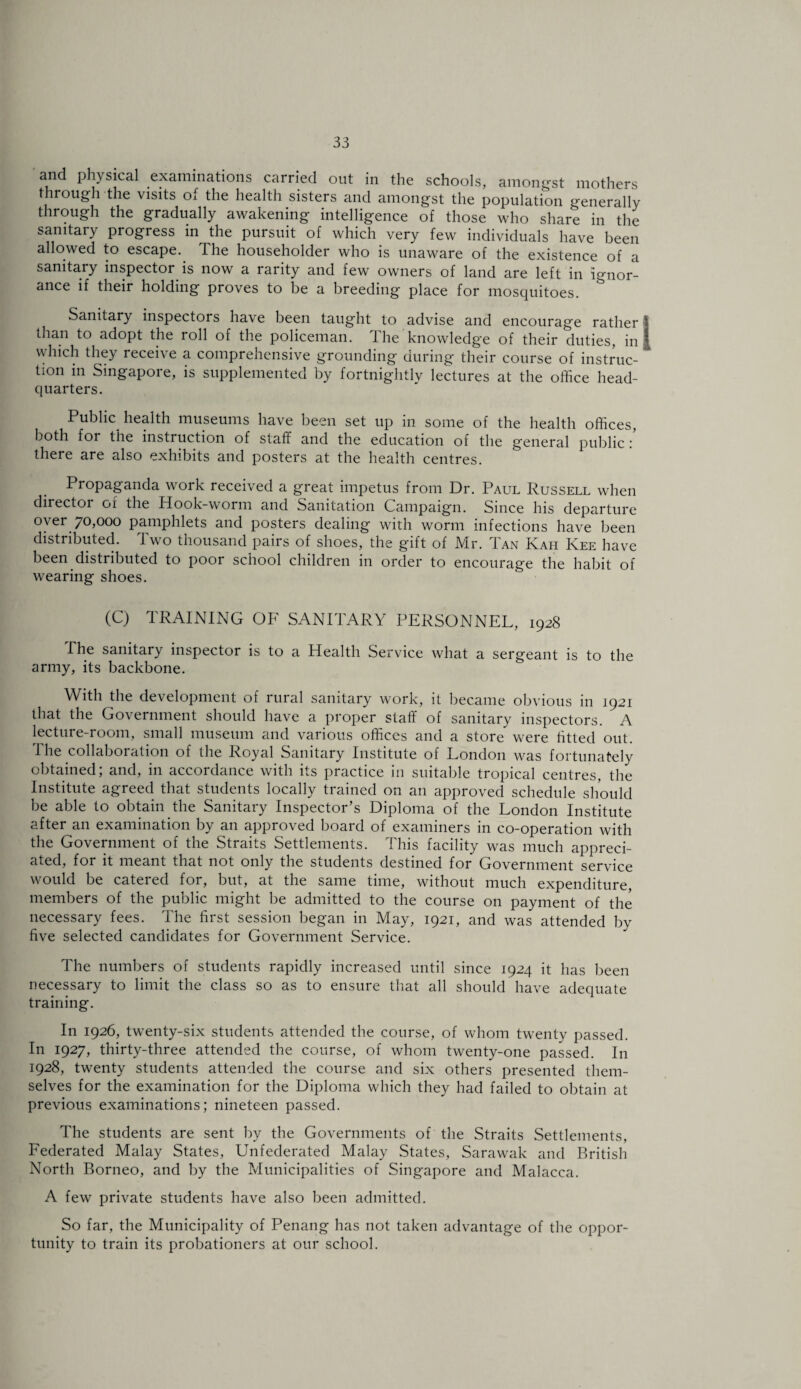 and physical examinations carried out in the schools, among-st mothers through the visits of the health sisters and amongst the population generally through the gradually awakening intelligence of those who share in the sanitary progress in the pursuit of which very few individuals have been allowed to escape. The householder who is unaware of the existence of a sanitary inspector is now a rarity and few owners of land are left in ignor¬ ance if their holding proves to be a breeding place for mosquitoes. Sanitary inspectors have been taught to advise and encourage rather I than to adopt the roll of the policeman. The knowledge of their duties, in | which they receive a comprehensive grounding during their course of instruc¬ tion in Singapore, is supplemented by fortnightlv lectures at the office head¬ quarters. Public^ health museums have been set up in some of the health offices, both for the instruction of staff and the education of the g'eneral public : there are also exhibits and posters at the health centres. Propaganda work received a great impetus from Dr. Paul Russell when director of the Hook-worm and Sanitation Campaign. Since his departure oyer 70,000 pamphlets and posters dealing with worm infections have been distributed. Two thousand pairs of shoes, the gift of Mr. Tan Kah Kee have been distributed to poor school children in order to encourage the habit of wearing shoes. (C) TRAINING OF SANITARY PERSONNEL, 1928 The sanitary inspector is to a Health Service what a sergeant is to the army, its backbone. With the development of rural sanitary work, it became obvious in 1921 that the Government should have a proper staff of sanitary inspectors. A lecture-room, small museum and various offices and a store were fitted out. I he collaboration of the Royal Sanitary Institute of London was fortunately obtained; and, in accordance with its practice in suitable tropical centres, the Institute agreed that students locally trained on an approved schedule should be able to obtain the Sanitary Inspector’s Diploma of the London Institute after an examination by an approved board of examiners in co-operation with the Government of the Straits Settlements. This facility was much appreci¬ ated, for it meant that not only the students destined for Government service would be catered for, but, at the same time, without much expenditure, members of the public might be admitted to the course on payment of the necessary fees. The first session began in May, 1921, and was attended by five selected candidates for Government Service. The numbers of students rapidly increased until since 1924 it has been necessary to limit the class so as to ensure tliat all should have adequate training. In 1926, twenty-six students attended the course, of whom twenty passed. In 1927, thirty-three attended the course, of whom twenty-one passed. In 1928, twenty students attended the course and six others presented them¬ selves for the examination for the Diploma which they had failed to obtain at previous examinations; nineteen passed. The students are sent by the Governments of the Straits Settlements, Federated Malay States, Unfederated Malay States, Sarawak and British North Borneo, and by the Municipalities of Singapore and Malacca. A few private students have also been admitted. So far, the Municipality of Penang has not taken advantage of the oppor¬ tunity to train its probationers at our school.