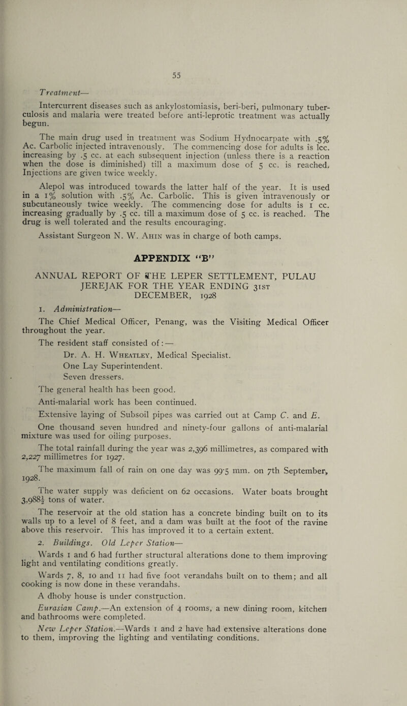 T reatment— Intercurrent diseases such as ankylostomiasis, beri-beri, pulmonary tuber¬ culosis and malaria were treated before anti-leprotic treatment was actually begun. The main drug used in treatment was Sodium Hydnocarpate with .5% Ac. Carbolic injected intravenously. The commencing dose for adults is Icc. increasing by .5 cc. at each subsequent injection (unless there is a reaction when the dose is diminished) till a maximum dose of 5 cc. is reached. Injections are given twice weekly. Alepol was introduced towards the latter half of the year. It is used in a 1% solution with .5% Ac. Carbolic. This is given intravenously or subcutaneously twice weekly. The commencing dose for adults is i cc. increasing gradually by .5 cc. till a maximum dose of 5 cc. is reached. The drug is well tolerated and the results encouraging. Assistant Surgeon N. W. Ahin was in charge of both camps. APPENDIX ‘‘B” ANNUAL REPORT OF ia'HE LEPER SETTLEMENT, PULAU JEREJAK FOR THE YEAR ENDING 31ST DECEMBER, 1928 1. Administration— The Chief Medical Officer, Penang, was the Visiting Medical Officer throughout the year. The resident staff consisted of: — Dr. A. H. Wheatley, Medical Specialist. One Lay Superintendent. Seven dressers. The general health has been good. Anti-malarial work has been continued. Extensive laying of Subsoil pipes was carried out at Camp C. and E. One thousand seven hundred and ninety-four gallons of anti-malarial mixture was used for oiling purposes. The total rainfall during the year was 2,396 millimetres, as compared with 2,227 millimetres for 1927. The maximum fall of rain on one day was 99-5 mm. on 7th September^ 1928. The water supply was deficient on 62 occasions. Water boats brought 3,988^ tons of water. The reservoir at the old station has a concrete binding built on to its walls up to a level of 8 feet, and a dam was built at the foot of the ravine above this reservoir. This has improved it to a certain extent. 2. Buildings. Old Leper Station— Wards i and 6 had further structural alterations done to them improving light and ventilating conditions greatly. Wards 7, 8, 10 and ii had five foot verandahs built on to them; and all cooking is now done in these verandahs. A dhoby house is under construction. Eurasian Camp.—An extension of 4 rooms, a new dining room, kitchen and bathrooms were completed. New Leper Station.—Wards i and 2 have had extensive alterations done to them, improving the lighting and ventilating conditions.