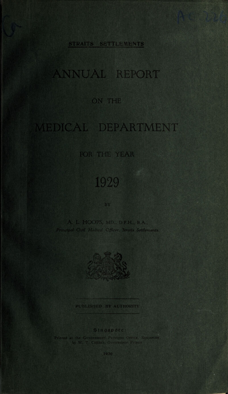 IS rn'iYw* V •HH • ' ■ * fa*i STRAITS SETTLEMENTS ■ m REPORT WfSm ON THE IMMk* DEPARTMENT mt FOR THE YEAR m, A*. B BY . t; wwmil>:%:. . A. L. HOOPS, MD., D.P.H., B.A., Principal Civil Medical Officer, Straits Settlements. . ■ /■ . - ■, -v - ^ y«>- m PUBLISHED BY AUTHORITY Singapore: Printed at the Government Printing Office, Singapore. by W. T. Cherry. Government Printer 1930 n'tm • * 'y c v*c i 1