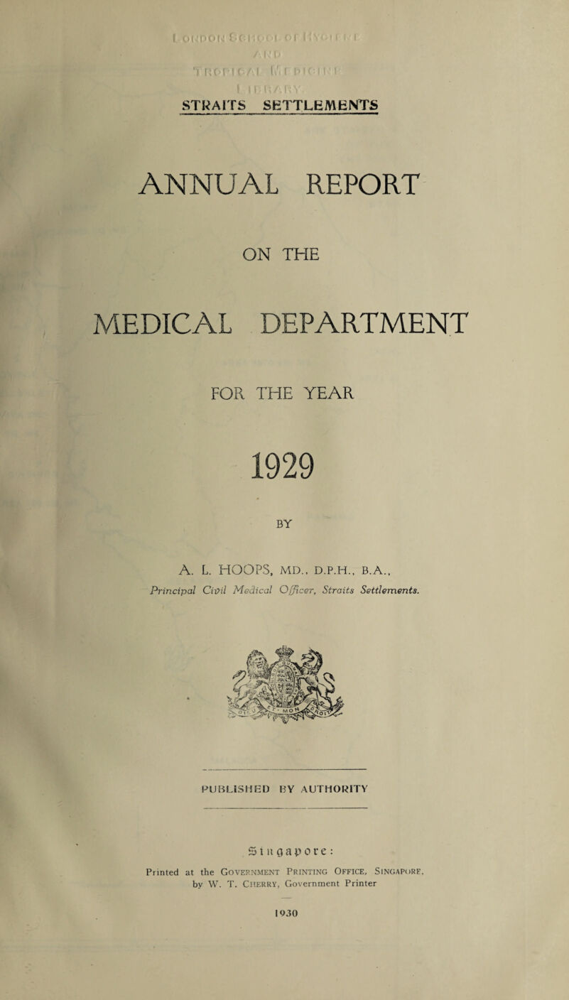 STRAITS SETTLEMENTS ANNUAL REPORT ON THE MEDICAL DEPARTMENT FOR THE YEAR 1929 BY A. L. HOOPS, MD„ D.P.H., B.A., Principal Civil Medical Officer, Straits Settlements. PUBLISHED BY AUTHORITY Singapore: Printed at the Government Printing Office, Singapore, by W. T. Cherry, Government Printer 1930