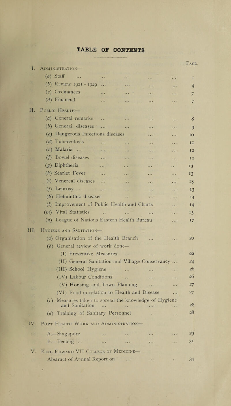 TABLE OP CONTENTS Page. 1. Administration— (a) Staff ... ... ... ... . r (b) Review 1921-1929 ... .... ... ... 4 (c) Ordinances ... ... • ... ... y (d) Financial ... ... ... ... y II. Public Health— (a) General remarks ... ... ... ... 8 (b) General diseases ... ... ... ... 9 (c) Dangerous Infectious diseases ... ... 10 (1d) Tuberculosis ... ... ... ... n (c) Malaria ... ... ... ... ... 12 (/) Bowel diseases ... ... ... ... 12 (g) Diphtheria ... ... ... ... 13 ([h) Scarlet Fever ... ... ... ... 13 (i) Venereal diseases ... ... ... ... 13 (/) Leprosy ... ... ... ... ... 13 (k) Helminthic diseases ... ... ... 14 (/) Improvement of Public Health and Charts ... 14 (m) Vital Statistics ... ... ... ... 15 00 League of Nations Eastern Health Bureau ... 17 III. Hygiene and Sanitation— (a) Organisation of the Health Branch ... ... 20 (b) General review of work done— (I) Preventive Measures ... ... ... 22 (II) General Sanitation and Village Conservancy ... 24 (III) School Hygiene ... ... ... 26 (IV) Labour Conditions ... ... ... 26 (V) Housing and Town Planning ... ... 27 (VI) Food in relation to Health and Disease ... 27 (c) Measures taken to spread the knowledge of Hygiene and Sanitation ... ... ... ... 28 (d) Training of Sanitary Personnel ... ... 28 IV. Port Health Work and Administration— A. —Singapore ... ... ... ••• 29 B. —Penang ... ... ... ... ••• 31 V. King Edward VII College of Medicine— Abstract of Annual Report on ... ... .. 34