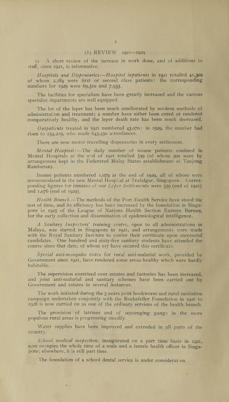 (b) REVIEW 1921—1929 11 A short review of the increase in work done, and of additions to staff, since 1921, is informative. Hospitals and Dispensaries.—Hospital inpatients in 1921 totalled 41,309 of whom 2,184 were first or second class patients: the corresponding numbers for 1929 were 69,310 and 7,933. The facilities for specialism have been greatly increased and the various specialist departments are well ecpiipped. The lot of the leper has been much ameliorated by modern methods of administration and treatment; a number have either been cured or rendered comparatively healthy, and the leper death rate has been much decreased. Outpatients treated in 1921 numbered 43,070: in 1929, the number had risen to 254,219, who made 643,450 attendances. There are now motor travelling dispensaries in every settlement. Mental Hospital:—The daily number of insane patients confined in Mental Hospitals at the eid of 1921 totalled 599 (of whom 200 were by arrangement kept in the Federated Malay States establishment at Tanjong Rambutan). Insane patients numbered 1,079 at the end of 1929, all of whom were accommodated in the new Mental Hospital at Trafalgar, Singapore. Corres¬ ponding figures for inmates of our Leper Settlements were 559 (end of 1921) and 1,076 (end of 1929). Health Branch — The methods of the Port Health Service have stood the test of time, and its efficiency has been increased by the foundation in Singa¬ pore in 1925 of the League of Nations ITefilth Section Eastern Bureau, for the early collection and dissemination of epidemiological intelligence. A Sanitary Inspectors'1 training centre, open to all administrations in Malaya, was started in Singapore in 1921, and arrangements were made with the Royal Sanitary Institute to confer their certificate upon successful candidates. One hundred and sixty-five sanitary students have attended the course since that date, of whom 117 have secured this certificate. Special anti-mosquito votes for rural anti-malarial work, provided by Government since 1921, have rendered some areas healthy which were hardly habitable. The supervision exercised over estates and factories has been increased, and joint anti-malarial and sanitary schemes have been carried out by Government and estates in several instances. The work initiated during the 3 years jo:nt hookworm and rural sanitation campaign undertaken conjointly with the Rockefeller Foundation in 1926 to 1928 is now carried on as one of the ordinary services of the health branch. The provision of latrines and of scavenging gangs in the more populous rural areas is progressing steadily. Water supplies have been improved and extended in all parts of the country. School medical inspection, inaugurated on a part time basis in 1921, now occupies the whole time of a male and a female health officer in Singa¬ pore; elsewhere, it is still part time. The foundation of a school dental service is under consideraton.