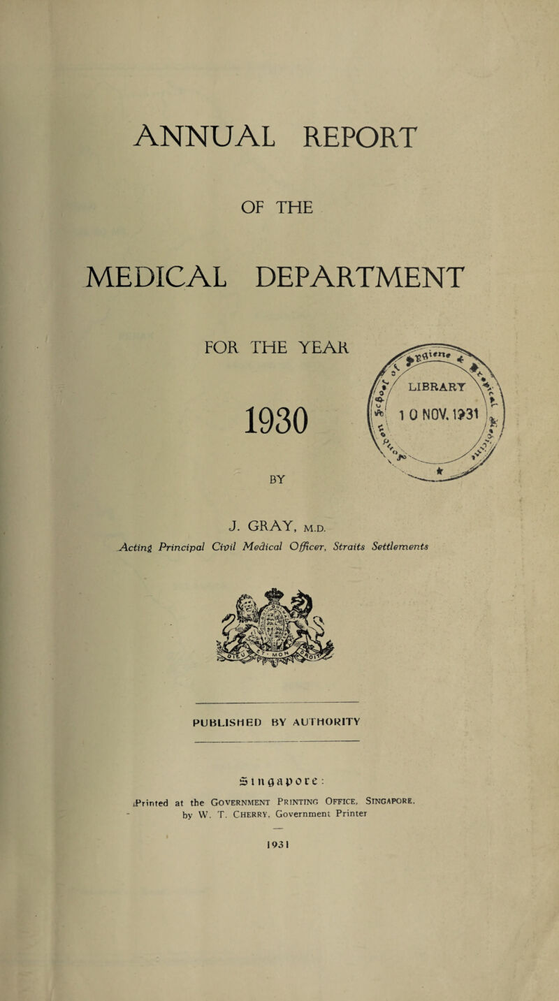 ANNUAL REPORT OF THE MEDICAL DEPARTMENT J. GRAY, m.d. Acting Principal Civil Medical Officer, Straits Settlements PUBLISHED BY AUTHORITY Singapore: iPrinted at the Government Printing Office, Singapore. by W. T. CHERRY. Government Printer 1931