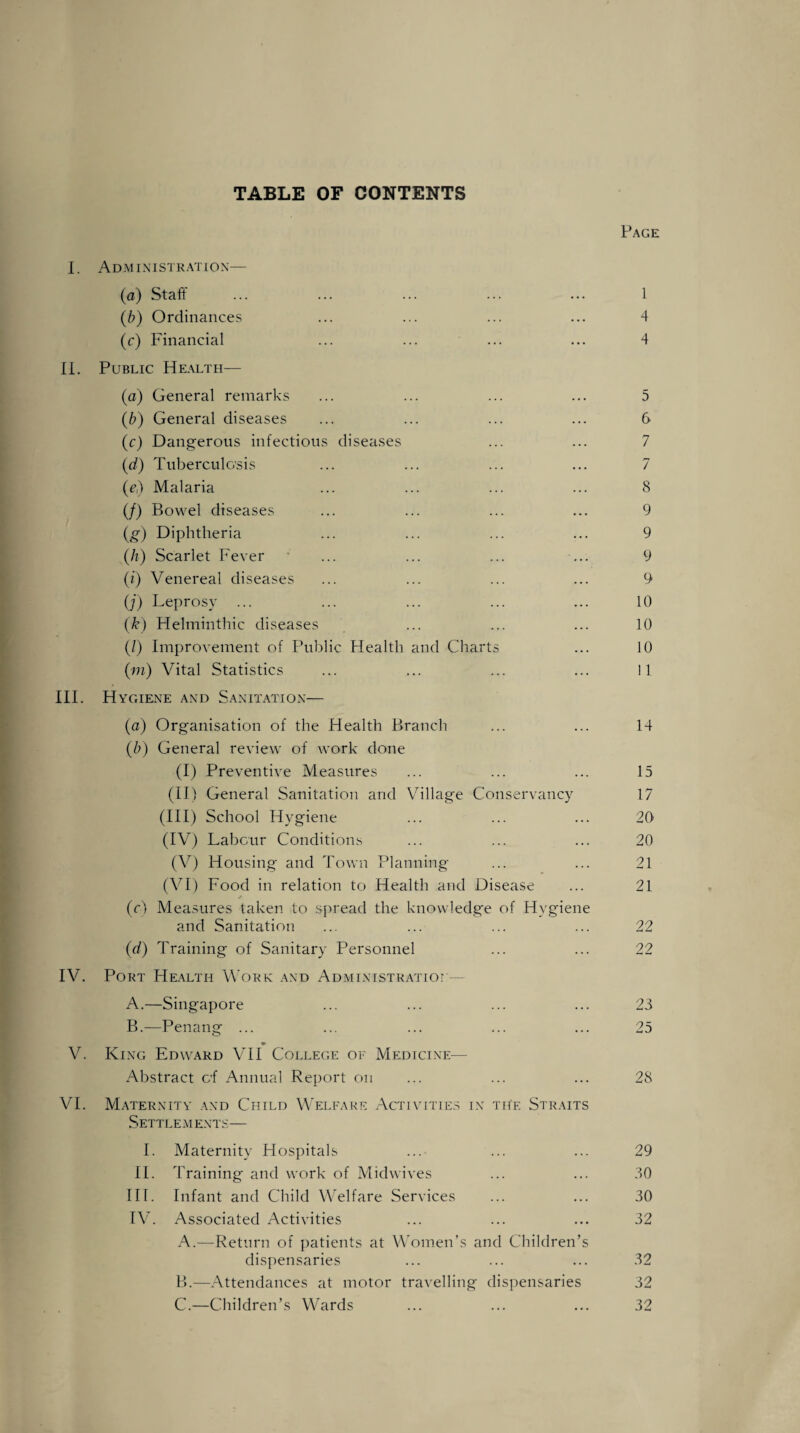 TABLE OF CONTENTS Page I. Administration— (a) Staff ... ... ... ... ... 1 (b) Ordinances ... ... ... ... 4 (c) Financial ... ... ... ... 4 II. Public Health— (a) General remarks ... ... ... ... 5 (b) General diseases ... ... ... ... 6 (c) Dangerous infectious diseases ... ... 7 (d) Tuberculosis ... ... ... ... 7 (e) Malaria ... ... ... ... 8 (/) Bowel diseases ... ... ... ... 9 (g) Diphtheria ... ... ... ... 9 (h) Scarlet Fever ... ... ... ... 9 (i) Venereal diseases ... ... ... ... 9 (;) Leprosy ... ... ... ... ... 10 (k) Helminthic diseases ... ... ... 10 (/) Improvement of Public Health and Charts ... 10 (m) Vital Statistics ... ... ... ... 11 III. Hygiene and Sanitation— (a) Organisation of the Health Branch ... ... 14 (b) General review of work done (I) Preventive Measures ... ... ... 15 (II) General Sanitation and Village Conservancy 17 (III) School Hygiene ... ... ... 20 (IV) Labour Conditions ... ... ... 20 (V) Housing and Town Planning ... ... 21 (VI) Food in relation to Health and Disease ... 21 (c) Measures taken to spread the knowledge of Hygiene and Sanitation ... ... ... ... 22 (d) Training of Sanitary Personnel ... ... 22 IV. Port Health Work and Administration— A. —Singapore ... ... ... ... 23 B. —Penang ... ... ... ... ... 25 V. King Edward VII College of Medicine— Abstract of Annual Report on ... ... ... 28 VI. Maternity and Child Welfare Activities in the Straits SETTLEM ENTS— I. Maternity Hospitals ... ... ... 29 II. Training and work of Midwives ... ... 30 III. Infant and Child Welfare Services ... ... 30 IV. Associated Activities ... ... ... 32 A. —Return of patients at Women’s and Children’s dispensaries ... ... ... 32 B. —Attendances at motor travelling dispensaries 32 C. —Children’s Wards ... ... ... 32