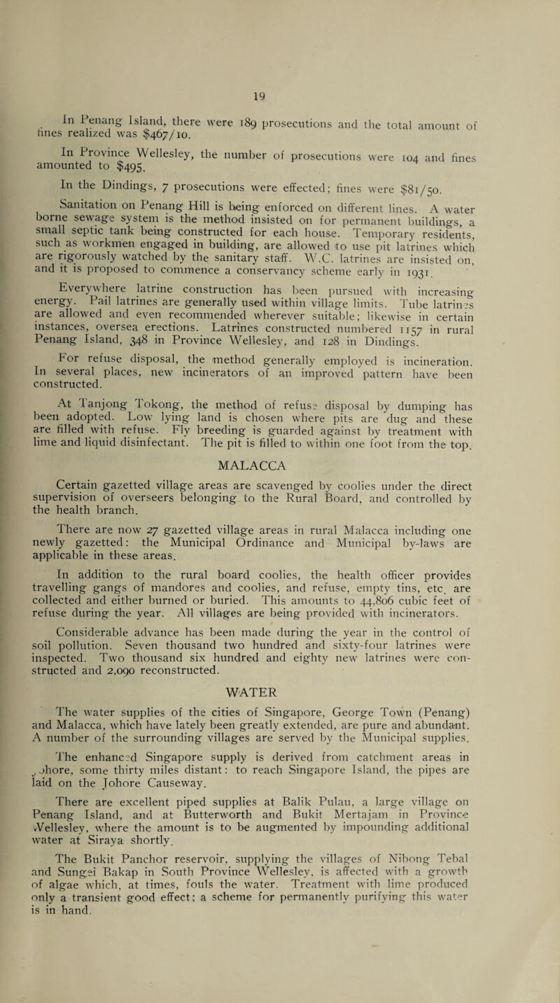 In Penang Island, there were 189 prosecutions and the total amount of hues realized was $467/10. In Province Wellesley, the number of prosecutions were 104 and fines amounted to $495. In the Dindings, 7 prosecutions were effected; fines were $81/50. Sanitation on Penang Hill is being enforced on different lines. A water borne sewage system is the method insisted on for permanent buildings, a small septic tank being constructed for each house. Temporary residents, such as workmen engaged in building, are allowed to use pit latrines which are rigorously watched by the sanitary staff. W.C. latrines are insisted on. and it is proposed to commence a conservancy scheme early in 1931 Everywhere latrine construction has been pursued with increasing energy. Pail latrines are generally used within village limits. Tube latrines are allowed and even recommended wherever suitable; likewise in certain instances, oversea erections. Latrines constructed numbered 1157 in rural Penang Island, 348 in Province Wellesley, and 128 in Dindings. bor refuse disposal, the method generally employed is incineration. In several places, new incinerators of an improved pattern have been constructed. At lanjong lokong, the method of refuse disposal by dumping has been adopted. Low lying land is chosen where pits are dug and these are filled with refuse. Fly breeding is guarded against by treatment with lime and liquid disinfectant. The pit is filled to within one foot from the top. MALACCA Certain gazetted village areas are scavenged by coolies under the direct supervision of overseers belonging to the Rural Board, and controlled by the health branch. There are now 27 gazetted village areas in rural Malacca including one newly gazetted: the Municipal Ordinance and Municipal by-laws are applicable in these areas. In addition to the rural board coolies, the health officer provides travelling gangs of mandores and coolies, and refuse, empty tins, etc. are collected and either burned or buried. This amounts to 44,806 cubic feet of refuse during the year. All villages are being provided with incinerators. Considerable advance has been made during the year in the control of soil pollution. Seven thousand two hundred and sixty-four latrines were inspected. Two thousand six hundred and eighty new latrines were con¬ structed and 2,090 reconstructed. WATER The water supplies of the cities of Singapore, George Town (Penang) and Malacca, which have lately been greatly extended, are pure and abundant. A number of the surrounding villages are served by the Municipal supplies. The enhanced Singapore supply is derived from catchment areas in ^ ohore, some thirty miles distant: to reach Singapore Island, the pipes are laid on the Johore Causeway. There are excellent piped supplies at Balik Pulau, a large village on Penang Island, and at Butterworth and Bukit Mertajam in Province vVellesley, where the amount is to be augmented by impounding additional water at Siraya shortly. The Bukit Panchor reservoir, supplying the villages of Nibong Tebal and Sungei Bakap in South Province Wellesley, is affected with a growth of algae which, at times, fouls the water. Treatment with lime produced only a transient good effect; a scheme for permanently purifying this water is in hand.