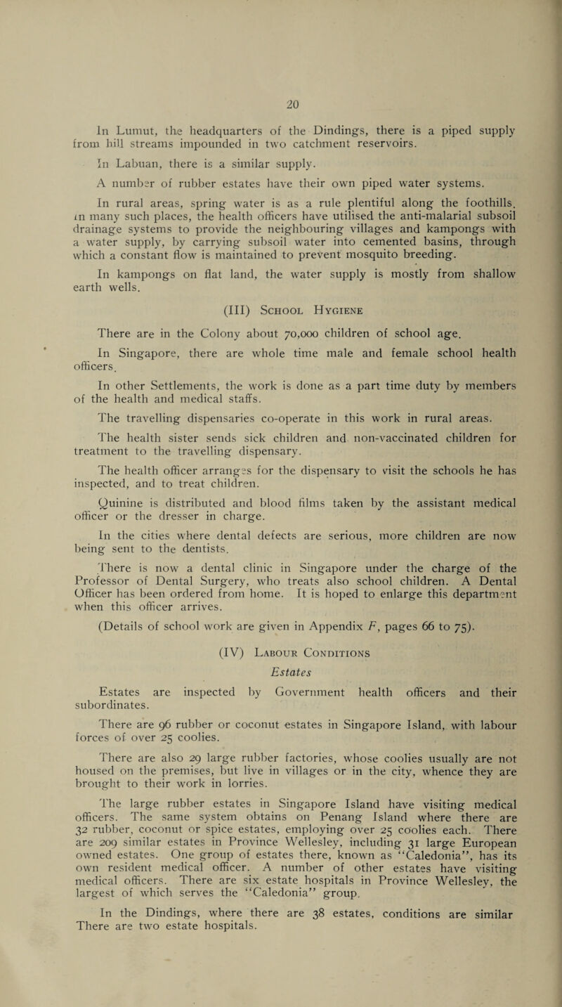 In Lumut, the headquarters of the Dindings, there is a piped supply from hill streams impounded in two catchment reservoirs. In Labuan, there is a similar supply. A number of rubber estates have their own piped water systems. In rural areas, spring water is as a rule plentiful along the foothills, xn many such places, the health officers have utilised the anti-malarial subsoil drainage systems to provide the neighbouring villages and kampongs with a water supply, by carrying subsoil water into cemented basins, through which a constant flow is maintained to prevent mosquito breeding. In kampongs on flat land, the water supply is mostly from shallow earth wells. (Ill) School Hygiene There are in the Colony about 70,000 children of school age. In Singapore, there are whole time male and female school health officers. In other Settlements, the work is done as a part time duty by members of the health and medical staffs. The travelling dispensaries co-operate in this work in rural areas. The health sister sends sick children and non-vaccinated children for treatment to the travelling dispensary. The health officer arranges for the dispensary to visit the schools he has inspected, and to treat children. Quinine is distributed and blood films taken by the assistant medical officer or the dresser in charge. In the cities where dental defects are serious, more children are now being sent to the dentists. There is now a dental clinic in Singapore under the charge of the Professor of Dental Surgery, who treats also school children. A Dental Officer has been ordered from home. It is hoped to enlarge this department when this officer arrives. (Details of school work are given in Appendix F, pages 66 to 75). (IV) Labour Conditions Estates Estates are inspected by Government health officers and their subordinates. There are 96 rubber or coconut estates in Singapore Island, with labour forces of over 25 coolies. There are also 29 large rubber factories, whose coolies usually are not housed on the premises, but live in villages or in the city, whence they are brought to their work in lorries. The large rubber estates in Singapore Island have visiting medical officers. The same system obtains on Penang Island where there are 32 rubber, coconut or spice estates, employing over 25 coolies each. There are 209 similar estates in Province Wellesley, including 31 large European owned estates. One group of estates there, known as “Caledonia”, has its own resident medical officer. A number of other estates have visiting medical officers. There are six estate hospitals in Province Wellesley, the largest of which serves the “Caledonia” group. In the Dindings, where there are 38 estates, conditions are similar There are twTo estate hospitals.