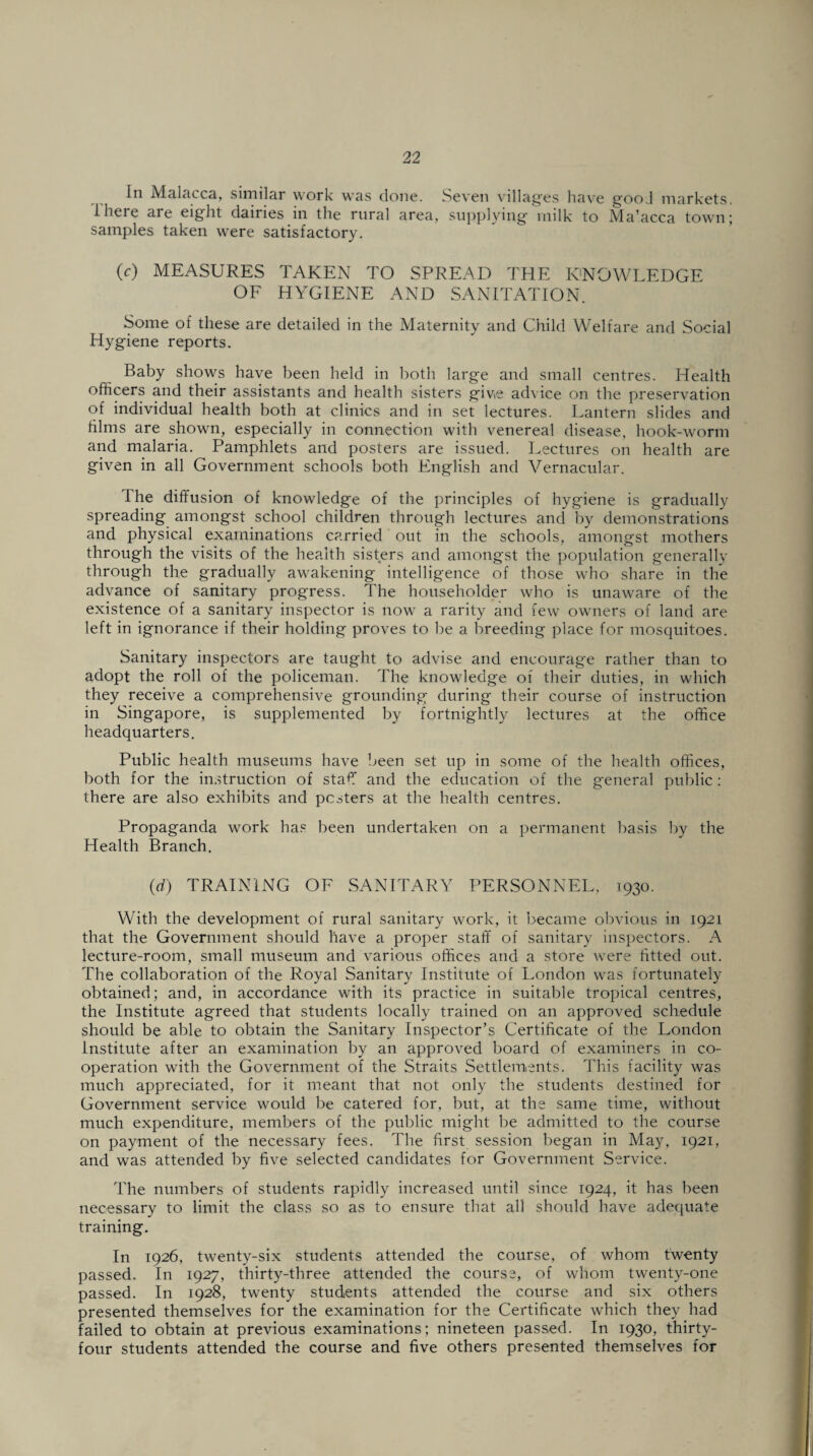 In Malacca, similar work was done. Seven villages have gooJ markets, I here are eight dairies in the rural area, supplying milk to Ma’acca town; samples taken were satisfactory. (c) MEASURES TAKEN TO SPREAD THE KNOWLEDGE OF HYGIENE AND SANITATION. Some of these are detailed in the Maternity and Child Welfare and Social Hygiene reports. Baby shows have been held in both large and small centres. Health officers and their assistants and health sisters give advice on the preservation of individual health both at clinics and in set lectures. Lantern slides and films are shown, especially in connection with venereal disease, hook-worm and malaria. Pamphlets and posters are issued. Lectures on health are given in all Government schools both English and Vernacular. The diffusion of knowledge of the principles of hygiene is gradually spreading amongst school children through lectures and by demonstrations and physical examinations carried out in the schools, amongst mothers through the visits of the health sisters and amongst the population generally through the gradually awakening intelligence of those who share in the advance of sanitary progress. The householder who is unaware of the existence of a sanitary inspector is now a rarity and few owners of land are left in ignorance if their holding proves to be a breeding place for mosquitoes. Sanitary inspectors are taught to advise and encourage rather than to adopt the roll of the policeman. The knowledge of their duties, in which they receive a comprehensive grounding during their course of instruction in Singapore, is supplemented by fortnightly lectures at the office headquarters. Public health museums have been set up in some of the health offices, both for the instruction of staff and the education of the general public ; there are also exhibits and pesters at the health centres. Propaganda work has been undertaken on a permanent basis by the Health Branch. (d) TRAINING OF SANITARY PERSONNEL, 1930. With the development of rural sanitary work, it became obvious in 1921 that the Government should have a proper staff of sanitary inspectors. A lecture-room, small museum and various offices and a store were fitted out. The collaboration of the Royal Sanitary Institute of London was fortunately obtained; and, in accordance with its practice in suitable tropical centres, the Institute agreed that students locally trained on an approved schedule should be able to obtain the Sanitary Inspector’s Certificate of the London Institute after an examination by an approved board of examiners in co¬ operation with the Government of the Straits Settlements. This facility was much appreciated, for it meant that not only the students destined for Government service would be catered for, but, at the same time, without much expenditure, members of the public might be admitted to the course on payment of the necessary fees. The first session began in May, 1921, and was attended by five selected candidates for Government Service. The numbers of students rapidly increased until since 1924, it has been necessary to limit the class so as to ensure that all should have adequate training. In 1926, twenty-six students attended the course, of whom twenty passed. In 1927, thirty-three attended the course, of whom twenty-one passed. In 1928, twenty students attended the course and six others presented themselves for the examination for the Certificate which they had failed to obtain at previous examinations; nineteen passed. In 1930, thirty- four students attended the course and five others presented themselves for