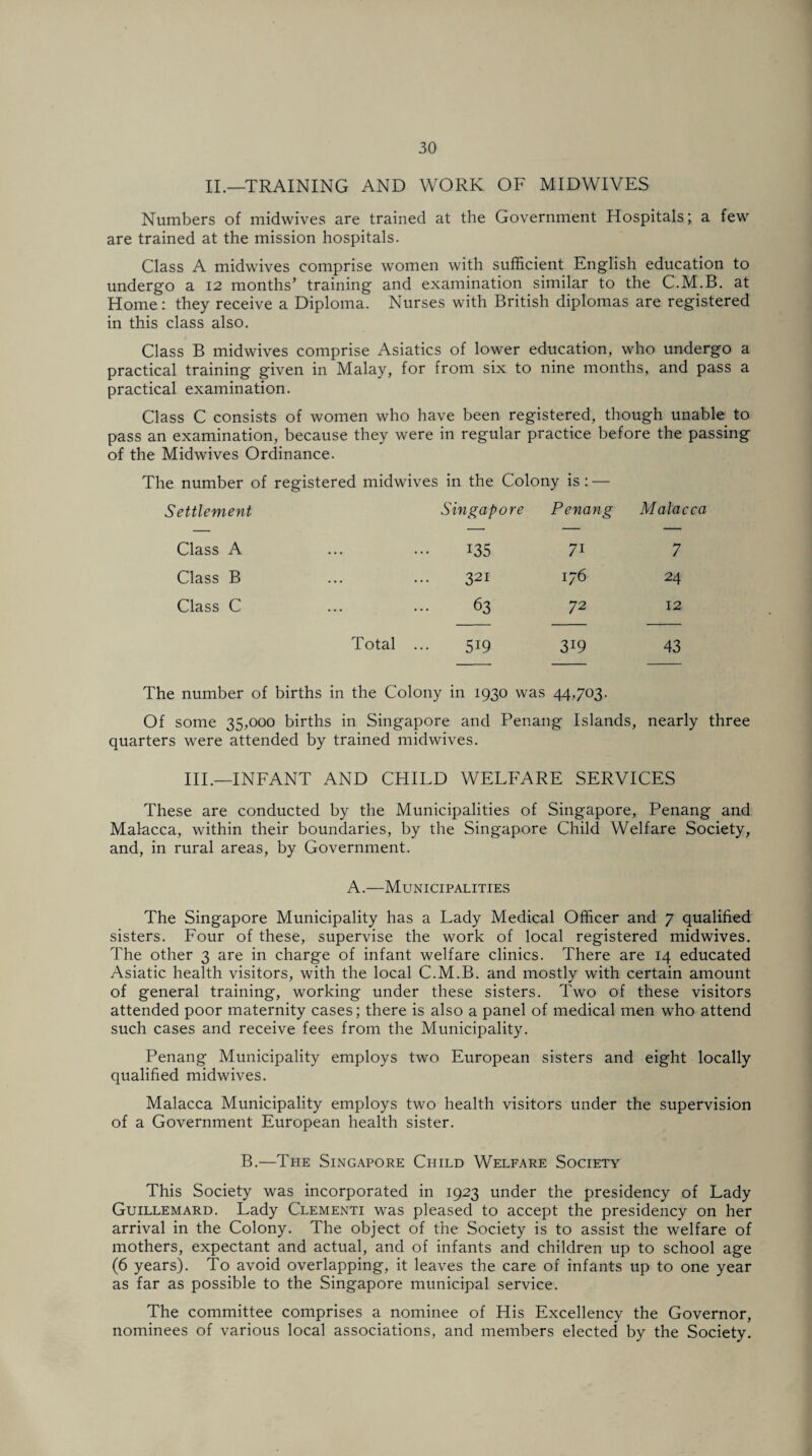 II.—TRAINING AND WORK OF MIDWIVES Numbers of midwives are trained at the Government Hospitals; a few are trained at the mission hospitals. Class A midwives comprise women with sufficient English education to undergo a 12 months’ training and examination similar to the C.M.B. at Home: they receive a Diploma. Nurses with British diplomas are registered in this class also. Class B midwives comprise Asiatics of lower education, who undergo a practical training given in Malay, for from six to nine months, and pass a practical examination. Class C consists of women who have been registered, though unable to pass an examination, because they were in regular practice before the passing of the Midwives Ordinance. The number of registered midwives in the Colony is : — Settlement Singapore Penang Malacca Class A 135 71 7 Class B 321 176 24 Class C 63 72 12 Total ... 519 3i9 43 The number of births in the Colony in 1930 was 44,703- Of some 35,000 births in Singapore and Penang Islands, nearly three quarters were attended by trained midwives. III.—INFANT AND CHILD WELFARE SERVICES These are conducted by the Municipalities of Singapore, Penang and Malacca, within their boundaries, by the Singapore Child Welfare Society, and, in rural areas, by Government. A.—Municipalities The Singapore Municipality has a Lady Medical Officer and 7 qualified sisters. Four of these, supervise the work of local registered midwives. The other 3 are in charge of infant welfare clinics. There are 14 educated Asiatic health visitors, with the local C.M.B. and mostly with certain amount of general training, working under these sisters. Two of these visitors attended poor maternity cases; there is also a panel of medical men who attend such cases and receive fees from the Municipality. Penang Municipality employs two European sisters and eight locally qualified midwives. Malacca Municipality employs two health visitors under the supervision of a Government European health sister. B.—The Singapore Child Welfare Society This Society was incorporated in 1923 under the presidency of Lady Guillemard. Lady Clementi was pleased to accept the presidency on her arrival in the Colony. The object of the Society is to assist the welfare of mothers, expectant and actual, and of infants and children up to school age (6 years). To avoid overlapping, it leaves the care of infants up to one year as far as possible to the Singapore municipal service. The committee comprises a nominee of His Excellency the Governor, nominees of various local associations, and members elected by the Society.