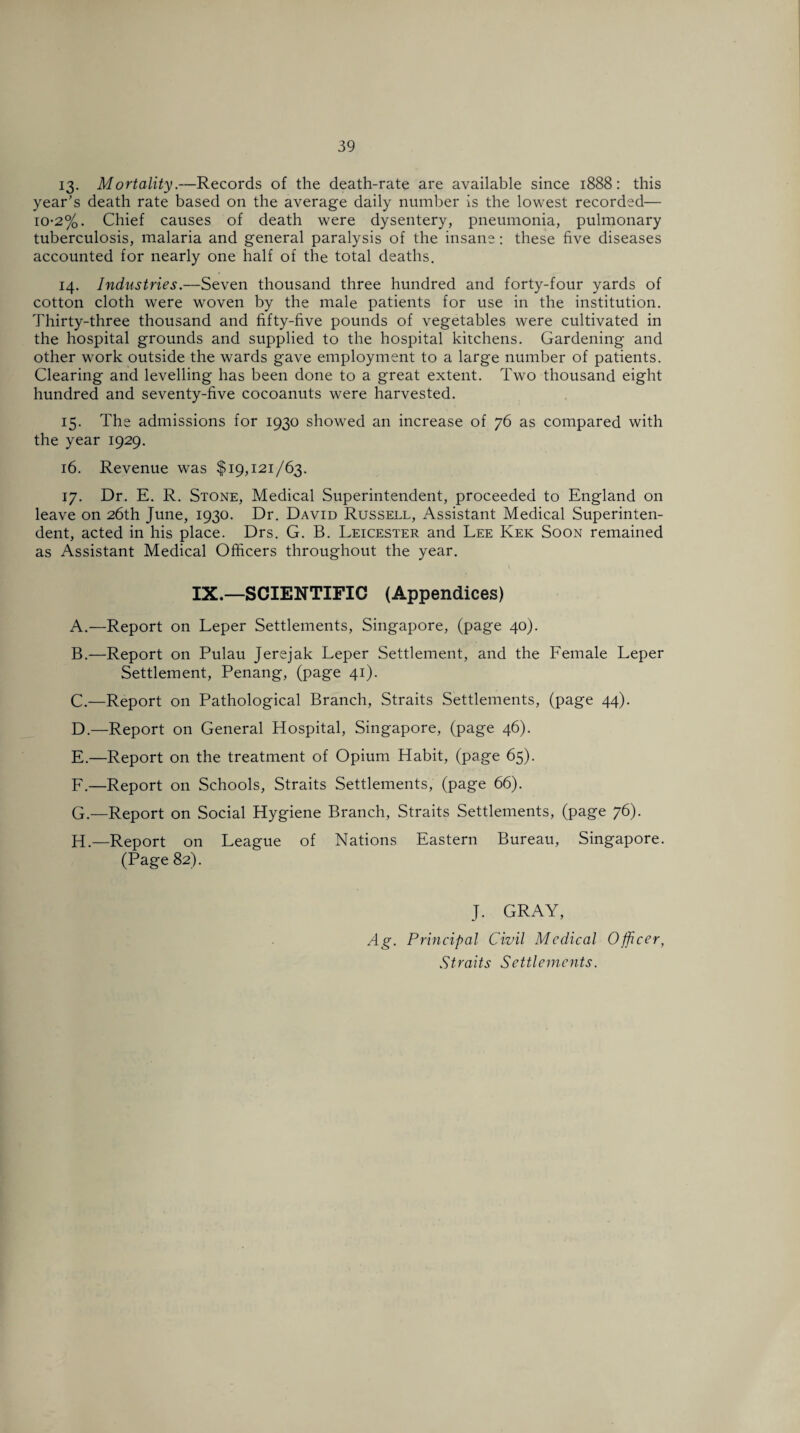 13. Mortality.—Records of the death-rate are available since 1888: this year's death rate based on the average daily number is the lowest recorded— io-2%. Chief causes of death were dysentery, pneumonia, pulmonary tuberculosis, malaria and general paralysis of the insane: these five diseases accounted for nearly one half of the total deaths. 14. Industries.—Seven thousand three hundred and forty-four yards of cotton cloth were woven by the male patients for use in the institution. Thirty-three thousand and fifty-five pounds of vegetables were cultivated in the hospital grounds and supplied to the hospital kitchens. Gardening and other work outside the wards gave employment to a large number of patients. Clearing and levelling has been done to a great extent. Two thousand eight hundred and seventy-five cocoanuts were harvested. 15. The admissions for 1930 showed an increase of 76 as compared with the year 1929. 16. Revenue was $19,121/63. 17. Dr. E. R. Stone, Medical Superintendent, proceeded to England on leave on 26th June, 1930. Dr. David Russell, Assistant Medical Superinten¬ dent, acted in his place. Drs. G. B. Leicester and Lee Ivek Soon remained as Assistant Medical Officers throughout the year. I IX.—SCIENTIFIC (Appendices) A. —Report on Leper Settlements, Singapore, (page 40). B. —Report on Pulau Jerejak Leper Settlement, and the Female Leper Settlement, Penang, (page 41). C. —Report on Pathological Branch, Straits Settlements, (page 44). D. —Report on General Hospital, Singapore, (page 46). E. —Report on the treatment of Opium Habit, (page 65). F. —Report on Schools, Straits Settlements, (page 66). G. —Report on Social Hygiene Branch, Straits Settlements, (page 76). H. —Report on League of Nations Eastern Bureau, Singapore. (Page 82). J. GRAY, Ag. Principal Civil Medical Officer, Straits Settlements.