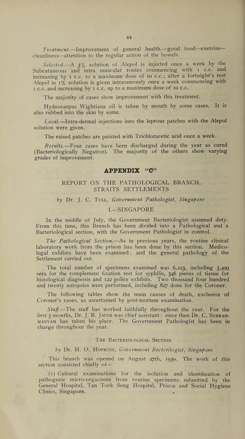 Treatment.—Improvement of general health.—good food exercise cleanliness—attention to the regular action of the bowels. Selected.—A 3% solution of Alepol is injected once a week by the Subcutaneous and intra muscular routes commencing with 1 c.c. and increasing by 1 c.c. to a maximum dose of 10 c.c.; after a fortnight s rest Alepol in 1% solution is given intravenously once a week commencing with 1 c.c. and increasing by 1 c.c. up to a maximum dose of 10 c.c. The majority of cases show improvement with this treatment. Hydnocarpus Wightiana oil is taken by mouth by some cases. It is also rubbed into the skin by some. Local.—Intra-dermal injections into the leprous patches with the Alepol solution were given. The raised patches are painted with Trichloracetic acid once a week. Results.—Four cases have been discharged during the year as cured (Bacteriologically Negative). The majority of the others show varying grades of improvement. APPENDIX “C” REPORT ON THE PATHOLOGICAL BRANCH, STRAITS SETTLEMENTS by Dr. J. C. Tull, Government Pathologist, Singapore I.—SINGAPORE In the middle of July, the Government Bacteriologist assumed duty. From this time, this Branch has been divided into a Pathological and a Bacteriological section, with the Government Pathologist in control. - The Pathological Section.—As in previous years, the routine clinical laboratory work from the prison has been done by this section. Medico¬ legal exhibits have been examined: and the general pathology of the Settlement carried out. The total number of specimens examined was 6,223, including 5,499 sera for the complement fixation test for syphilis, 546 pieces of tissue for histological diagnosis and 122 police exhibits. Two thousand four hundred and twenty autopsies were performed, including 827 done, for the Coroner. The following tables show the main causes of death, exclusive of Coroner’s cases, as ascertained by post-mortem examination. Staff.—The staff has worked faithfully throughout the year. For the first 5 months, Dr. J. R. Jacob was chief assistant: since then Dr. C. Subrah- manyam has taken his place. The Government Pathologist has been in charge throughout the year. The Bacteriological Section by Dr. H. O. Hopkins, Government Bactcrilogist, Singapore This branch was opened on August 27th, 1930. The work of this section consisted chiefly of— (1) Cultural examinations for the isolation and identification of pathogenic micro-organisms from routine specimens submitted by the General Hospital, Tan Tock Seng Hospital, Prison and Social Hygiene Clinics, Singapore. .