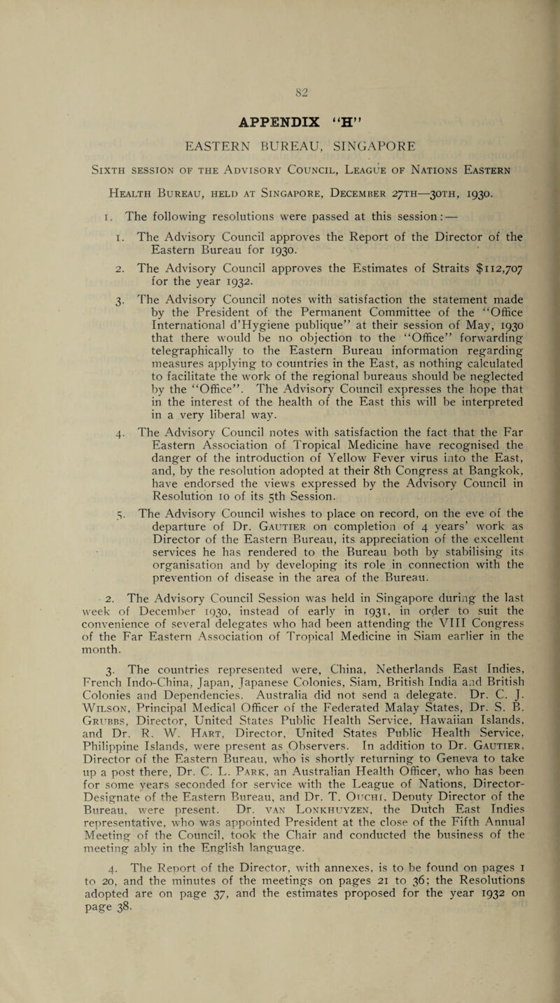 APPENDIX “H” EASTERN BUREAU, SINGAPORE Sixth session of the Advisory Council, League of Nations Eastern Health Bureau, held at Singapore, December 27TH—30TH, 1930. 1. The following resolutions were passed at this session: — 1. The Advisory Council approves the Report of the Director of the Eastern Bureau for 1930. 2. The Advisory Council approves the Estimates of Straits $112,707 for the year 1932. 3. The Advisory Council notes with satisfaction the statement made by the President of the Permanent Committee of the “Office International d’Hygiene publique” at their session of May, 1930 that there would be no objection to the “Office” forwarding telegraphically to the Eastern Bureau information regarding measures applying to countries in the East, as nothing calculated to facilitate the work of the regional bureaus should be neglected by the “Office”. The Advisory Council expresses the hope that in the interest of the health of the East this will be interpreted in a very liberal way. 4. The Advisory Council notes with satisfaction the fact that the Far Eastern Association of Tropical Medicine have recognised the danger of the introduction of Yellow Fever virus into the East, and, by the resolution adopted at their 8th Congress at Bangkok, have endorsed the views expressed by the Advisory Council in Resolution 10 of its 5th Session. 5. The Advisory Council wishes to place on record, on the eve of the departure of Dr. Gautier on completion of 4 years’ work as Director of the Eastern Bureau, its appreciation of the excellent services he has rendered to the Bureau both by stabilising its organisation and by developing its role in connection with the prevention of disease in the area of the Bureau. 2. The Advisory Council Session was held in Singapore during the last week of December 1930, instead of early in 1931, in order to suit the convenience of several delegates who had been attending the VIII Congress of the Far Eastern Association of Tropical Medicine in Siam earlier in the month. 3. The countries represented were, China, Netherlands East Indies, French Indo-China, Japan, Japanese Colonies, Siam, British India and British Colonies and Dependencies. Australia did not send a delegate. Dr. C. J. Wilson, Principal Medical Officer of the Federated Malay States, Dr. S. B. Grubbs, Director, United States Public Health Service, Hawaiian Islands, and Dr. R. W. Hart, Director, United States Public Health Service, Philippine Islands, were present as Observers. In addition to Dr. Gautier, Director of the Eastern Bureau, who is shortly returning to Geneva to take up a post there, Dr. C. L. Park, an Australian Health Officer, who has been for some years seconded for service with the League of Nations, Director- Designate of the Eastern Bureau, and Dr. T. Ouchi. Deouty Director of the Bureau, were present. Dr. van Lonkhuyzen, the Dutch East Indies representative, who was appointed President at the close of the Fifth Annual Meeting of the Council, took the Chair and conducted the business of the meeting ably in the English language. 4. The Report of the Director, with annexes, is to be found on pages 1 to 20, and the minutes of the meetings on pages 21 to 36; the Resolutions adopted are on page 37, and the estimates proposed for the year 1932 on page 38.