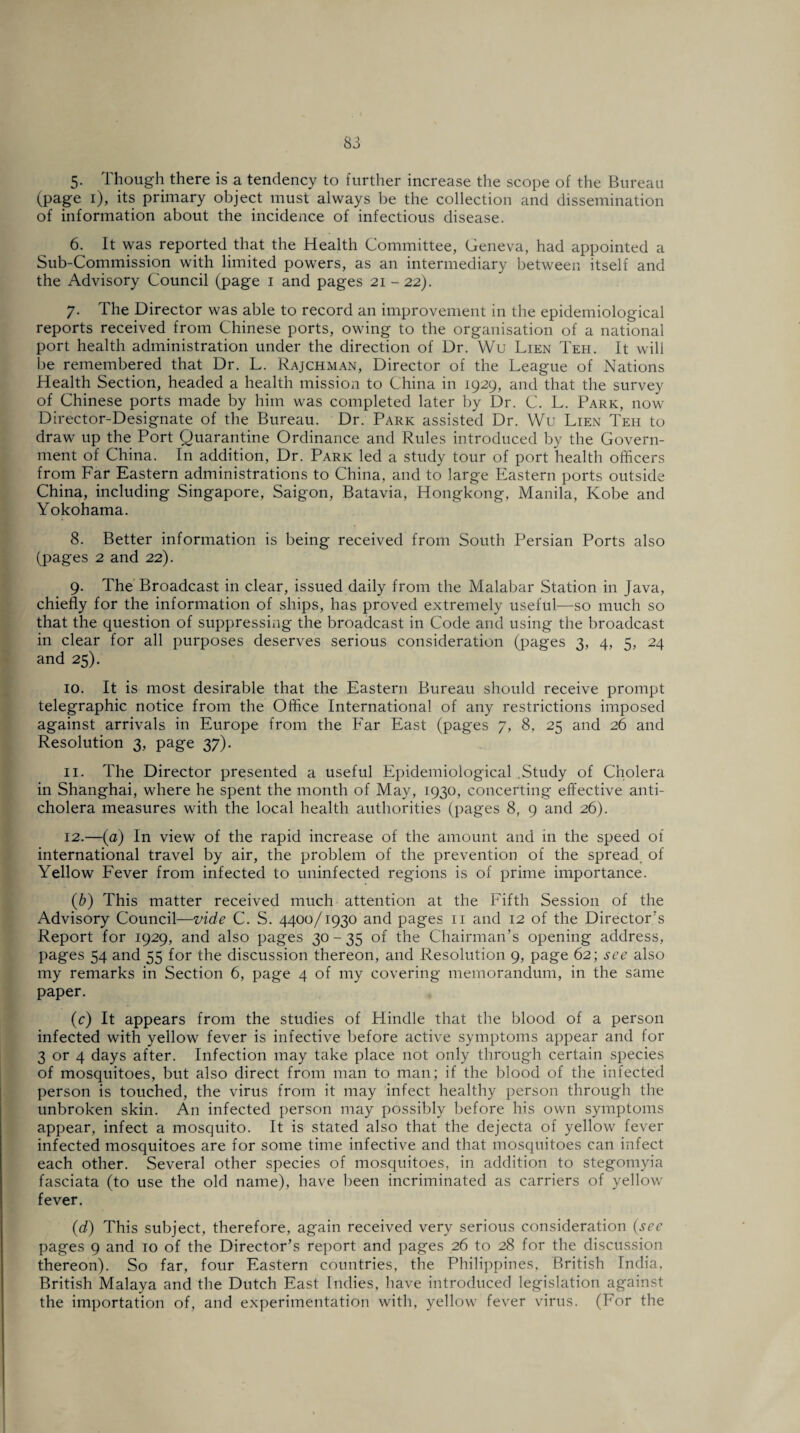 5- Though there is a tendency to further increase the scope of the Bureau (page i), its primary object must always be the collection and dissemination of information about the incidence of infectious disease. 6. It was reported that the Health Committee, Geneva, had appointed a Sub-Commission with limited powers, as an intermediary between itself and the Advisory Council (page i and pages 21 -22). 7. The Director was able to record an improvement in the epidemiological reports received from Chinese ports, owing to the organisation of a national port health administration under the direction of Dr. Wu Lien Teh. It will be remembered that Dr. L. Rajchman, Director of the League of Nations Health Section, headed a health mission to China in 1929, and that the survey of Chinese ports made by him was completed later by Dr. C. L. Park, now Director-Designate of the Bureau. Dr. Park assisted Dr. Wu Lien Teh to draw up the Port Quarantine Ordinance and Rules introduced by the Govern¬ ment of China. In addition, Dr. Park led a study tour of port health officers from Far Eastern administrations to China, and to large Eastern ports outside China, including Singapore, Saigon, Batavia, Hongkong, Manila, Kobe and Yokohama. 8. Better information is being received from South Persian Ports also (pages 2 and 22). 9. The Broadcast in clear, issued daily from the Malabar Station in Java, chiefly for the information of ships, has proved extremely useful—so much so that the question of suppressing the broadcast in Code and using the broadcast in clear for all purposes deserves serious consideration (pages 3, 4, 5, 24 and 25). 10. It is most desirable that the Eastern Bureau should receive prompt telegraphic notice from the Office International of any restrictions imposed against arrivals in Europe from the Far East (pages 7, 8, 25 and 26 and Resolution 3, page 37). 11. The Director presented a useful Epidemiological Study of Cholera in Shanghai, where he spent the month of May, 1930, concerting effective anti¬ cholera measures with the local health authorities (pages 8, 9 and 26). 12. —(a) In view of the rapid increase of the amount and in the speed of international travel by air, the problem of the prevention of the spread of Yellow Fever from infected to uninfected regions is of prime importance. (b) This matter received much attention at the Fifth Session of the Advisory Council—vide C. S. 4400/1930 and pages 11 and 12 of the Director’s Report for 1929, and also pages 30-35 of the Chairman’s opening address, pages 54 and 55 for the discussion thereon, and Resolution 9, page 62; see also my remarks in Section 6, page 4 of my covering memorandum, in the same paper. (c) It appears from the studies of Hindle that the blood of a person infected with yellow fever is infective before active symptoms appear and for 3 or 4 days after. Infection may take place not only through certain species of mosquitoes, but also direct from man to man; if the blood of the infected person is touched, the virus from it may infect healthy person through the unbroken skin. An infected person may possibly before his own symptoms appear, infect a mosquito. It is stated also that the dejecta of yellow fever infected mosquitoes are for some time infective and that mosquitoes can infect each other. Several other species of mosquitoes, in addition to stegomyia fasciata (to use the old name), have been incriminated as carriers of yellow fever. (d) This subject, therefore, again received very serious consideration (sec pages 9 and to of the Director’s report and pages 26 to 28 for the discussion thereon). So far, four Eastern countries, the Philippines, British India, British Malaya and the Dutch East Indies, have introduced legislation against the importation of, and experimentation with, yellow fever virus. (For the