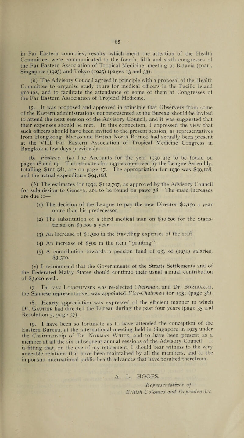 in Far Eastern countries; results, which merit the attention of the Health Committee, were communicated to the fourth, fifth and sixth congresses of the Far Eastern Association of Tropical Medicine, meeting at Batavia (1921), Singapore (1923) and Tokyo (1925) (pages 13 and 33). (b) The Advisory Council agreed in principle with a proposal of the Health Committee to organise study tours for medical officers in the Pacific Island groups, and to facilitate the attendance of some of them at Congresses of the Far Eastern Association of Tropical Medicine. 15. It was proposed and approved in principle that Observers from some of the Eastern administrations not represented at the Bureau should be invited to attend the next session of the Advisory Council, and it was suggested that their expenses should be met. In this connection, I expressed the view that such officers should have been invited to the present session, as representatives from Hongkong, Macao and British North Borneo had actually been present at the VIII Far Eastern Association of Tropical Medicine Congress in Bangkok a few days previously. 16. Finance.—(a) The Accounts for the year 1930 are to be found on pages 18 and 19. The estimates for 1931 as approved by the League Assembly, totalling $101,981, are on page 17. The appropriation for 1930 was $99,108, and the actual expenditure $94,168. (b) The estimates for 1932, $112,707, as approved by the Advisory Council for submission to Geneva, are to be found on page 38. The main increases are due to— (1) The decision of the League to pay the new Director $2,150 a year more than his predecessor. (2) The substitution of a third medical man on $10,800 for the Statis¬ tician on $9,000 a year. (3) An increase of $1,500 in the travelling expenses of the staff. (4) An increase of $500 in the item “‘printing”. (5) A contribution towards a pension fund of 9% of (1931) salaries, $3>510- (c) I recommend that the Governments of the Straits Settlements and of the Federated Malay States should continue their usual annual contribution of $3,000 each. 17. Dr. van Lonkhuyzen was re-elected Chairman, and Dr. Boriraksh, the Siamese representative, was appointed Vice-Chairman for 1931 (page 36). 18. Hearty appreciation was expressed of the efficient manner in which Dr. Gautier had directed the Bureau during the past four years (page 35 and Resolution 5, page 37). 19. I have been so fortunate as to have attended the conception of the Eastern Bureau, at the international meeting held in Singapore in 1925 under the Chairmanship of Dr. Norman White, and to have been present as a member at all the six subsequent annual sessions of the Advisory Council. It is fitting that, on the eve of my retirement, 1 should bear witness to the very amicable relations that have been maintained by all the members, and to the important international public health advances that have resulted therefrom. A. L. HOOPS. Representatives of British Colonies and Dependencies.