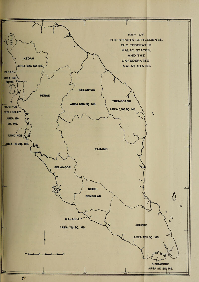 KEDAH AREA 6825 SQ MS KELANTAN TRENQGANU AREA 5,000 8Q. MS. PAHANG SELANGOR NEGRI SEMBILAN JOHORE AREA 7878 SQ. MS MAP OF THE STRAITS SETTLEMENTS, THE FEDERATED MALAY STATES, AND THE UNFEDERATED MALAY STATES PENANG AREA 108 SOWS. PROVINCE \ WELLESLEY AREA 280 SQ. MS. DIND1NGS AREA 188 SQ. MS. MALACCA ^ AREA 720 SQ. MS. C7' SINGAPORE