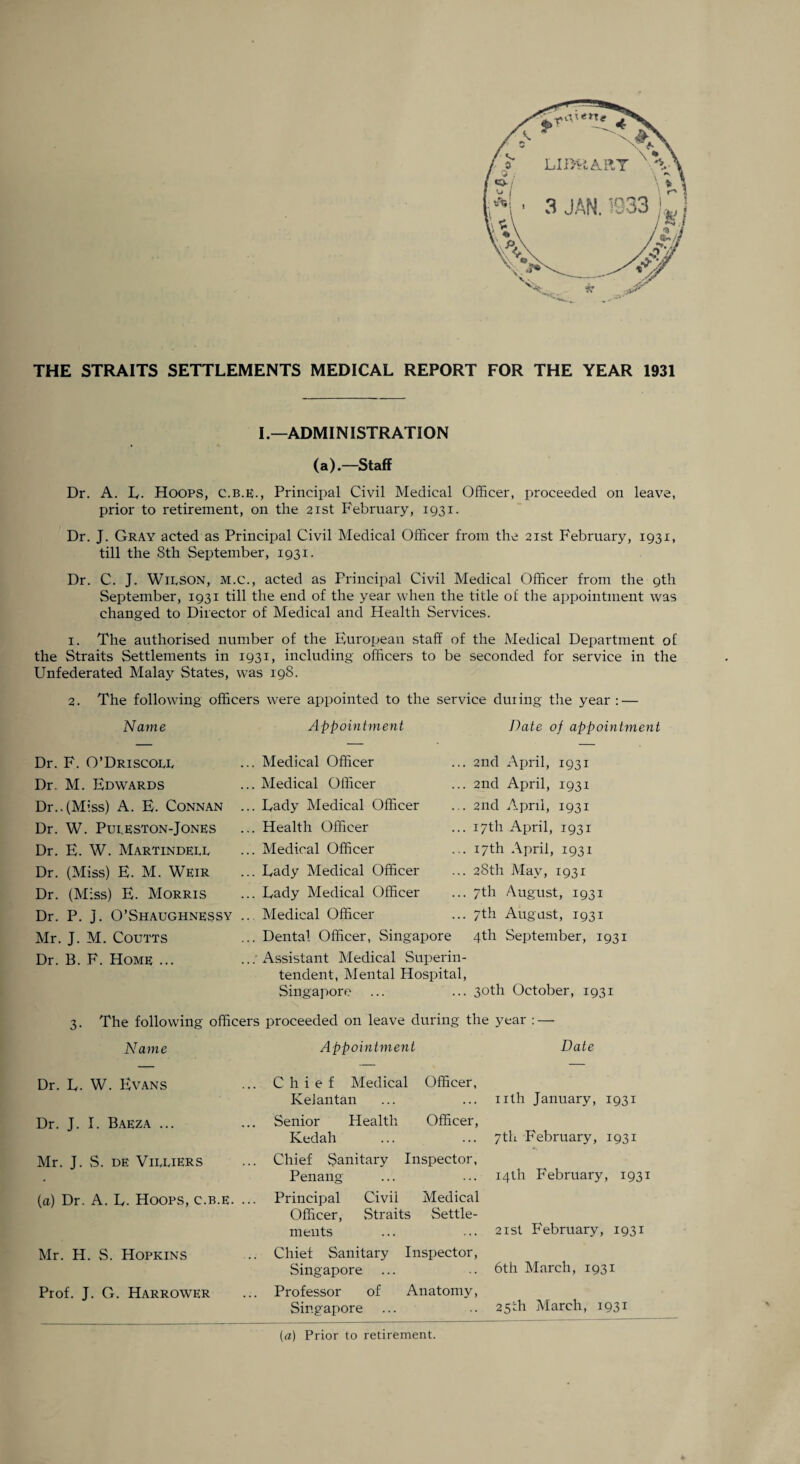 THE STRAITS SETTLEMENTS MEDICAL REPORT FOR THE YEAR 1931 I.—ADMINISTRATION (a).—Staff Dr. A. E. Hoops, c.b.e., Principal Civil Medical Officer, proceeded on leave, prior to retirement, on the 21st February, 1931. Dr. J. Gray acted as Principal Civil Medical Officer from the 21st February, 1931, till the 8th September, 1931. Dr. C. J. Wilson, m.c., acted as Principal Civil Medical Officer from the 9th September, 1931 till the end of the year when the title of the appointment was changed to Director of Medical and Health Services. 1. The authorised number of the European staff of the Medical Department of the Straits Settlements in 1931, including officers to be seconded for service in the Unfederated Malay States, was 198. 2. The following officers were appointed to the service duiing the year : — Name Appointment Date of appointment Dr. F. O’Driscoll Dr. M. Edwards Dr..(Miss) A. E. Connan Dr. W. Puleston-Jones Dr. E. W. Martindell Dr. (Miss) E. M. Weir Dr. (Miss) E. Morris Dr. P. j. O’Shaughnessy Mr. J. M. Coutts Dr. B. F. Home ... . Medical Officer . Medical Officer . Eady Medical Officer . Health Officer . Medical Officer . Eady Medical Officer . Eady Medical Officer Medical Officer . Dental Officer, Singapore . Assistant Medical Superin¬ tendent, Mental Hospital, Singapore 2nd April, 1931 2nd April, 1931 2nd April, 1931 17th April, 1931 17th April, 1931 28th May, 1931 7th August, 1931 7th August, 1931 4th September, 1931 30th October, 1931 3- The following officers proceeded on leave during the year : — Name Appointment Date Dr. E. W. Evans Dr. J. E Baeza ... Mr. J. S. de Villiers (a) Dr. A. E. Hoops, c.b.e. Mr. H. S. Hopkins Prof. J. G. Harrower Chief Medical Officer, Kelantan Senior Health Officer, Kedah Chief Sanitary Inspector, Penang- Principal Civil Medical Officer, vStraits Settle¬ ments Chief Sanitary Inspector, Singapore Professor of Anatomy, Singapore nth January, 1931 7th February, 1931 14th February, 1931 21st February, 1931 6th March, 1931 25th March, 1931 [a] Prior to retirement.