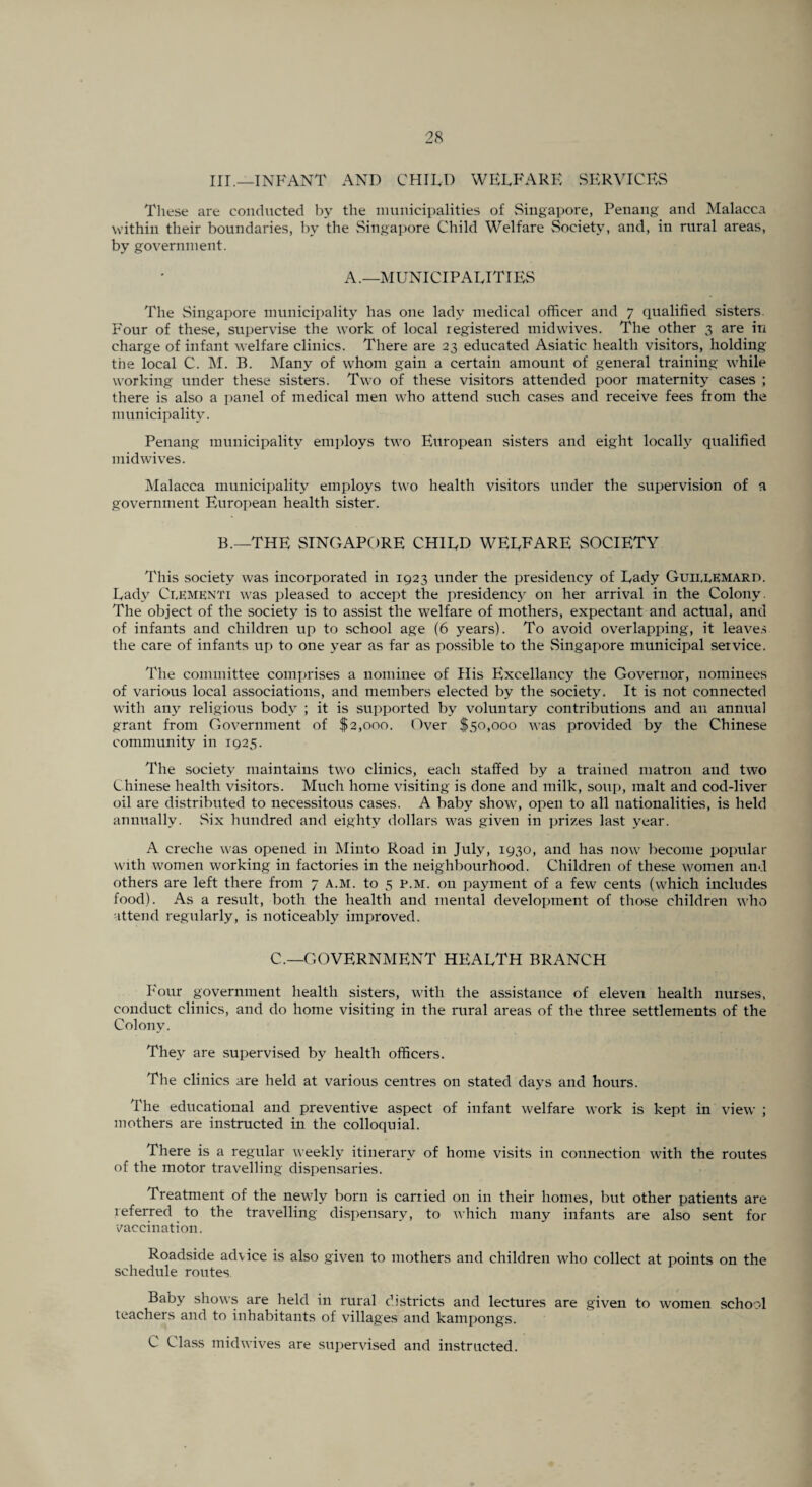 III.—INFANT AND CHILD WELFARE SERVICES These are conducted by the municipalities of Singapore, Penang and Malacca within their boundaries, by the Singapore Child Welfare Society, and, in rural areas, by government. A.—MUNICIPALITIES The Singapore municipality has one lady medical officer and 7 qualified sisters. Four of these, supervise the work of local registered midwives. The other 3 are in charge of infant welfare clinics. There are 23 educated Asiatic health visitors, holding the local C. M. B. Many of whom gain a certain amount of general training while working under these sisters. Two of these visitors attended poor maternity cases ; there is also a panel of medical men who attend such cases and receive fees from the municipality. Penang municipality employs two European sisters and eight locally qualified midwives. Malacca municipality employs two health visitors under the supervision of a government European health sister. B.—THE SINGAPORE CHILD WELFARE SOCIETY This society was incorporated in 1923 under the presidency of Lady Guii.lEMARD. Lady Cpementi was pleased to accept the presidenc}^ on her arrival in the Colony. The object of the society is to assist the welfare of mothers, expectant and actual, and of infants and children up to school age (6 years). To avoid overlapping, it leaves the care of infants up to one year as far as possible to the Singapore municipal service. The committee comprises a nominee of His Excellancy the Governor, nominees of various local associations, and members elected by the society. It is not connected with any religious body ; it is supported by voluntary contributions and an annual grant from Government of $2,000. Over $50,000 was provided by the Chinese community in 1925. The society maintains two clinics, each staffed by a trained matron and two Chinese health visitors. Much home visiting is done and milk, soup, malt and cod-liver oil are distributed to necessitous cases. A baby show, open to all nationalities, is held annually. Six hundred and eighty dollars was given in prizes last year. A creche was opened in Minto Road in July, 1930, and has now become popular with women working in factories in the neighbourhood. Children of these women and others are left there from 7 a.m. to 5 p.m. on payment of a few cents (which includes food). As a result, both the health and mental development of those children who attend regularly, is noticeably improved. C.—GOVERNMENT HEALTH BRANCH Four government health sisters, with the assistance of eleven health nurses, conduct clinics, and do home visiting in the rural areas of the three settlements of the Colony. They are supervised by health officers. The clinics are held at various centres on stated days and hours. The educational and preventive aspect of infant welfare work is kept in view ; mothers are instructed in the colloquial. There is a regular weekly itinerary of home visits in connection with the routes of the motor travelling dispensaries. Treatment of the newly born is carried on in their homes, but other patients are referred to the travelling dispensary, to which many infants are also sent for vaccination. Roadside advice is also given to mothers and children who collect at points on the schedule routes Baby shows are held in rural districts and lectures are given to women school teachers and to inhabitants of villages and kampongs. C Class midwives are supervised and instructed.