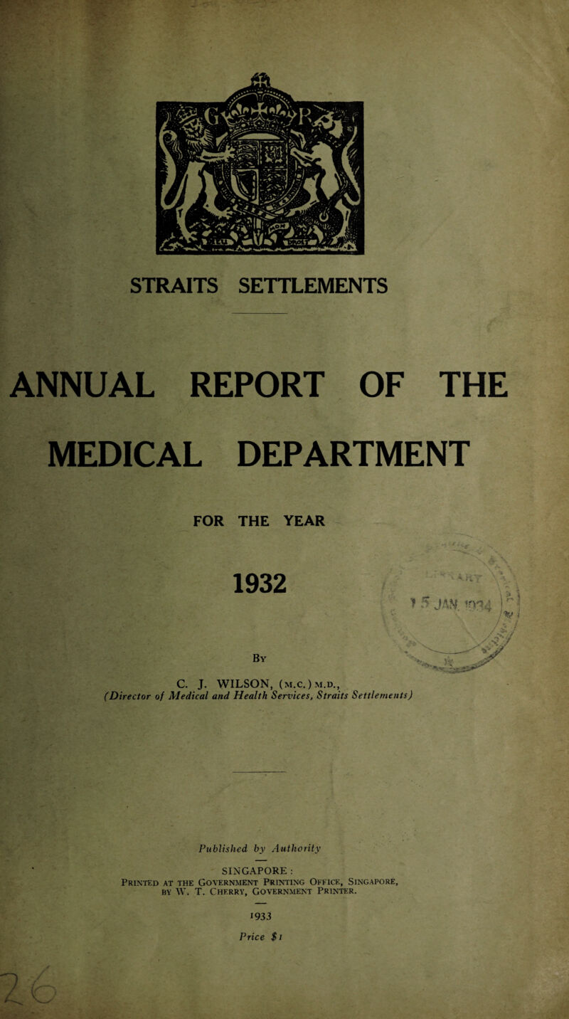 STRAITS SETTLEMENTS ' • _ -• -i* 1 ANNUAL REPORT OF THE MEDICAL DEPARTMENT FOR THE YEAR C. J. WILSON, (m.c.)m.d., (Director of Medical and Health Services, Straits Settlements) Published by Authority SINGAPORE : Printed at the Government Printing Office, Singapore, by W. T. Cherry, Government Printer. 1933 Price $1