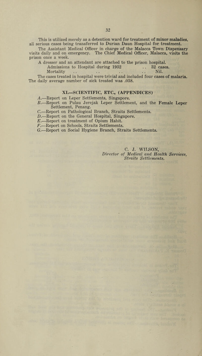 This is utilized merely as a detention ward for treatment of minor maladies, all serious cases being transferred to Durian Daun Hospital for treatment. The Assistant Medical Officer in charge of the Malacca Town Dispensary visits daily and on emergency. The Chief Medical Officer, Malacca, visits the prison once a week. A dresser and an attendant are attached to the prison hospital. Admissions to Hospital during 1932 . . 32 cases. Mortality .. .. . . .. Nil. The cases treated in hospital were trivial and included four cases of malaria. The daily average number of sick treated was .038. XI.—SCIENTIFIC, ETC., (APPENDICES) A. —Report on Leper Settlements, Singapore. B. —Report on Pulau Jerejak Leper Settlement, and the Female Leper Settlement, Penang. C. —Report on Pathological Branch, Straits Settlements. D. —Report on the General Hospital, Singapore. E. —Report on treatment of Opium Habit. F. —Report on Schools, Straits Settlements. G. —Report on Social Hygiene Branch, Straits Settlements. C. J. WILSON, Director of Medical and Health Services, Straits Settlements.