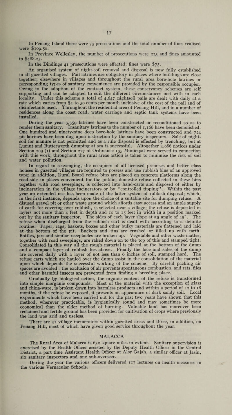 In Penang Island there were 73 prosecutions and the total number of fines realised were $109.50. In Province Wellesley, the number of prosecutions were 225 and fines amounted to $488.23. In the Dindings 41 prosecutions were effected; fines were $75. An organised system of night-soil removal and disposal is now fully established in all gazetted villages. Pail latrines are obligatory in places where buildings are close together; elsewhere in villages and throughout the rural area bore-hole latrines or corresponding types of sanitary convenience are provided by the responsible occupier. Owing to the adoption of the contract system, these conservancy schemes are self supporting and can be adapted to suit the different circumstances met with in each locality. Under this scheme a total of 4,647 nightsoil pails are dealt with daily at a rate which varies from $1 to 50 cents per month inclusive of the cost of the pail and of disinfectants used. Throughout the residential area of Penang Hill, and in a number of residences along the coast road, water carriage and septic tank systems have been installed. During the year 3,359 latrines have been constructed or reconditioned so as to render them sanitary. Insanitary latrines to the number of 1,166 have been demolished. One hundred and ninety-nine deep bore-hole latrines have been constructed and 724 pit latrines have been dug upon instruction by the sanitary inspectors. Sale of night- soil for manure is not permitted and as a rule disposal is effected by trenching, but at Lumut and Butterworth dumping at sea is successful. Altogether 4,086 notices under Section 209 (1) and Section 227 of Ordinance 135 Municipal were served in connection with this work; throughout the rural areas action is taken to minimise the risk of soil and water pollution. In regard to scavenging, the occupiers of all licensed premises and better class houses in gazetted villages are required to possess and use rubbish bins of an approved type; in addition, Rural Board refuse bins are placed on concrete platforms along the road-side in places convenient for the public; domestic refuse collected in these bins together with road sweepings, is collected into hand-carts and disposed of either by incineration in the village incinerators or by “controlled tipping”. Within the past year an extended use has been made of the latter system of rubbish disposal; which, in the first instance, depends upon the choice of a suitable site for dumping refuse. A disused gravel pit or other waste ground which affords easy access and an ample supply of earth for covering over rubbish, is selected near a village; the refuse is deposited in layers not more than 4 feet in depth and 10 to 15 feet in width in a position marked out by the sanitary inspector. The sides of each layer slope at an angle of 45 °. The refuse when discharged from the rubbish cart is dealt with according to a definite routine. Paper, rags, baskets, boxes and other bulky materials are flattened and laid at the bottom of the pit. Buckets and tins are crushed or filled up with earth. Bottles, jars and similar receptacles are broken up. Vegetable and other waste matter, together with road sweepings, are raked down on to the top of this and stamped tight. Consolidated in this way all the rough material is placed at the bottom of the dump and a compact layer of rubbish lies above. P'inally the face and sides of the dump are covered daily with a layer of not less than 6 inches of soil, stamped hard. The refuse carts which are hauled over the dump assist in the consolidation of the material upon which depends the successful working of the scheme. By careful packing air spaces are avoided : the exclusion of air prevents spontaneous combustion, and rats, flies and other harmful insects are prevented from finding a breeding place. Gradually by biological action, the organic content of the refuse is transformed into simple inorganic compounds. Most of the material with the exception of glass and china-ware, is broken down into harmless products and within a period of 12 to 18 months, if the refuse be exposed, it presents an appearance of dark sandy soil. Local experiments which have been carried out for the past two years have shown that this method, wherever practicable, is hygienically sound and may sometimes be more economical than the older method of burning. Valuable land has moreover been reclaimed and fertile ground has been provided for cultivation of crops where previously the land was arid and useless. There are 41 village incinerators within gazetted areas and three, in addition, on Penang Hill, most of which have given good service throughout the year. MALACCA The Rural Area of Malacca is 632 square miles in extent. Sanitary supervision is exercised by the Health Officer assisted by the Deputy Health Officer in the Central District, a part time Assistant Health Officer at Alor Gajah, a similar officer at Jasin, six sanitary inspectors and one sub-overseer. During the year the various officers delivered 117 lectures on health measures in the various Vernacular Schools.
