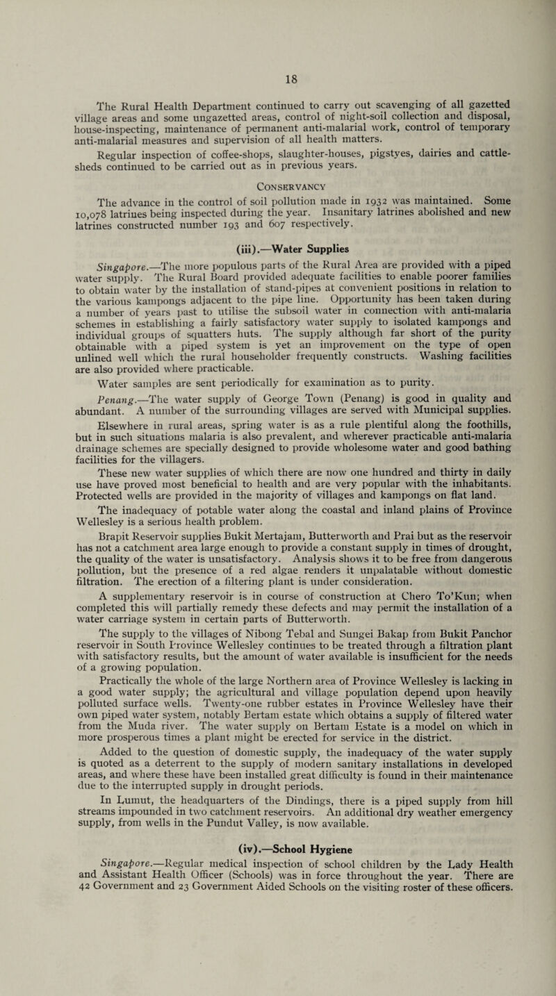 The Rural Health Department continued to carry out scavenging of all gazetted village areas and some ungazetted areas, control of night-soil collection and disposal, house-inspecting, maintenance of permanent anti-malarial work, control of temporary anti-malarial measures and supervision of all health matters. Regular inspection of coffee-shops, slaughter-houses, pigstyes, dairies and cattle- sheds continued to be carried out as in previous years. Conservancy The advance in the control of soil pollution made in 1932 was maintained. Some 10,078 latrines being inspected during the year. Insanitary latrines abolished and new latrines constructed number 193 and 607 respectively. (iii) .—Water Supplies Singapore.—The more populous parts of the Rural Area are provided with a piped water supply. The Rural Board provided adequate facilities to enable poorer families to obtain water by the installation of stand-pipes at convenient positions in relation to the various kampongs adjacent to the pipe line. Opportunity has been taken during a number of years past to utilise the subsoil water in connection with anti-malaria schemes in establishing a fairly satisfactory water supply to isolated kampongs and individual groups of squatters huts. The supply although far short of the purity obtainable with a piped system is yet an improvement on the type of open unlined well which the rural householder frequently constructs. Washing facilities are also provided where practicable. Water samples are sent periodically for examination as to purity. Penang.—The water supply of George Town (Penang) is good in quality and abundant. A number of the surrounding villages are served with Municipal supplies. Elsewhere in rural areas, spring water is as a rule plentiful along the foothills, but in such situations malaria is also prevalent, and wherever practicable anti-malaria drainage schemes are specially designed to provide wholesome water and good bathing- facilities for the villagers. These new water supplies of which there are now one hundred and thirty in daily use have proved most beneficial to health and are very popular with the inhabitants. Protected wells are provided in the majority of villages and kampongs on flat land. The inadequacy of potable water along the coastal and inland plains of Province Wellesley is a serious health problem. Brapit Reservoir supplies Bukit Mertajam, Butterworth and Prai but as the reservoir has not a catchment area large enough to provide a constant supply in times of drought, the quality of the water is unsatisfactory. Analysis shows it to be free from dangerous pollution, but the presence of a red algae renders it unpalatable without domestic filtration. The erection of a filtering plant is under consideration. A supplementary reservoir is in course of construction at Chero To’Kun; when completed this will partially remedy these defects and may permit the installation of a water carriage system in certain parts of Butterworth. The supply to the villages of Nibong Tebal and Sungei Bakap from Bukit Panchor reservoir in South Province Wellesley continues to be treated through a filtration plant with satisfactory results, but the amount of water available is insufficient for the needs of a growing population. Practically the whole of the large Northern area of Province Wellesley is lacking in a good water supply; the agricultural and village population depend upon heavily polluted surface wells. Twenty-one rubber estates in Province Wellesley have their own piped water system, notably Bertam estate which obtains a supply of filtered water from the Muda river. The water supply on Bertam Estate is a model on which in more prosperous times a plant might be erected for service in the district. Added to the question of domestic supply, the inadequacy of the water supply is quoted as a deterrent to the supply of modern sanitary installations in developed areas, and where these have been installed great difficulty is found in their maintenance due to the interrupted supply in drought periods. In Euinut, the headquarters of the Dindings, there is a piped supply from hill streams impounded in two catchment reservoirs. An additional dry weather emergency supply, from wells in the Pundut Valley, is now available. (iv) .—School Hygiene Singapore.—Regular medical inspection of school children by the Rady Health and Assistant Health Officer (Schools) was in force throughout the year. There are 42 Government and 23 Government Aided Schools on the visiting roster of these officers.