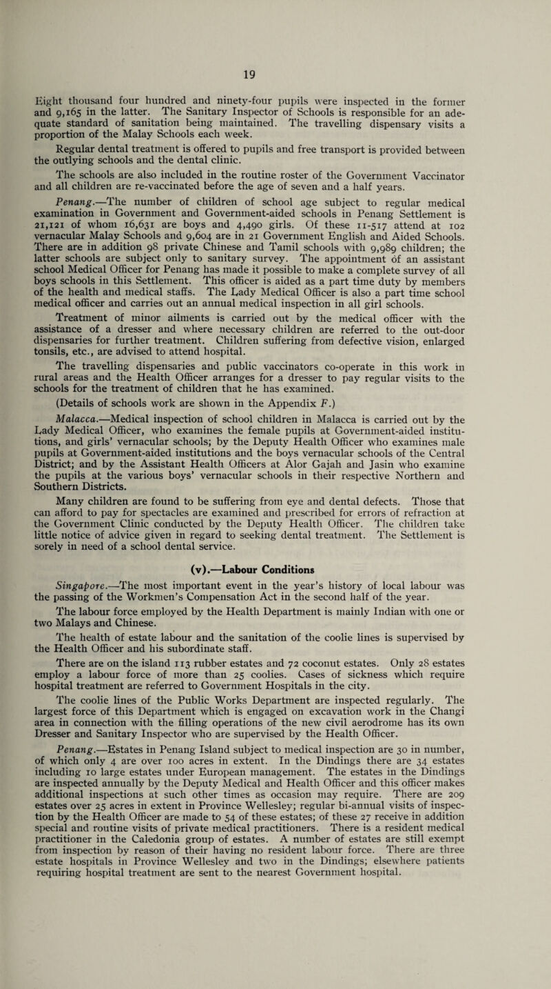 Eight thousand four hundred and ninety-four pupils were inspected in the former and 9,165 in the latter. The Sanitary Inspector of Schools is responsible for an ade¬ quate standard of sanitation being maintained. The travelling dispensary visits a proportion of the Malay Schools each week. Regular dental treatment is offered to pupils and free transport is provided between the outlying schools and the dental clinic. The schools are also included in the routine roster of the Government Vaccinator and all children are re-vaccinated before the age of seven and a half years. Penang.—The number of children of school age subject to regular medical examination in Government and Government-aided schools in Penang Settlement is 21,121 of whom 16,631 are boys and 4,490 girls. Of these 11-517 attend at 102 vernacular Malay Schools and 9,604 are in 21 Government English and Aided Schools. There are in addition 98 private Chinese and Tamil schools with 9,989 children; the latter schools are subject only to sanitary survey. The appointment of an assistant school Medical Officer for Penang has made it possible to make a complete survey of all boys schools in this Settlement. This officer is aided as a part time duty by members of the health and medical staffs. The Rady Medical Officer is also a part time school medical officer and carries out an annual medical inspection in all girl schools. Treatment of minor ailments is carried out by the medical officer with the assistance of a dresser and where necessary children are referred to the out-door dispensaries for further treatment. Children suffering from defective vision, enlarged tonsils, etc., are advised to attend hospital. The travelling dispensaries and public vaccinators co-operate in this work in rural areas and the Health Officer arranges for a dresser to pay regular visits to the schools for the treatment of children that he has examined. (Details of schools work are shown in the Appendix F.) Malacca.—Medical inspection of school children in Malacca is carried out by the Rady Medical Officer, who examines the female pupils at Government-aided institu¬ tions, and girls’ vernacular schools; by the Deputy Health Officer who examines male pupils at Government-aided institutions and the boys vernacular schools of the Central District; and by the Assistant Health Officers at Alor Gajah and Jasin who examine the pupils at the various boys’ vernacular schools in their respective Northern and Southern Districts. Many children are found to be suffering from eye and dental defects. Those that can afford to pay for spectacles are examined and prescribed for errors of refraction at the Government Clinic conducted by the Deputy Health Officer. The children take little notice of advice given in regard to seeking dental treatment. The Settlement is sorely in need of a school dental service. (v).—Labour Conditions Singapore.—The most important event in the year’s history of local labour was the passing of the Workmen’s Compensation Act in the second half of the year. The labour force employed by the Health Department is mainly Indian with one or two Malays and Chinese. The health of estate labour and the sanitation of the coolie lines is supervised by the Health Officer and his subordinate staff. There are on the island 113 rubber estates and 72 coconut estates. Only 28 estates employ a labour force of more than 25 coolies. Cases of sickness which require hospital treatment are referred to Government Hospitals in the city. The coolie lines of the Public Works Department are inspected regularly. The largest force of this Department which is engaged on excavation work in the Changi area in connection with the filling operations of the new civil aerodrome has its own Dresser and Sanitary Inspector who are supervised by the Health Officer. Penang.—Estates in Penang Island subject to medical inspection are 30 in number, of which only 4 are over 100 acres in extent. In the Dindings there are 34 estates including 10 large estates under European management. The estates in the Dindings are inspected annually by the Deputy Medical and Health Officer and this officer makes additional inspections at such other times as occasion may require. There are 209 estates over 25 acres in extent in Province Wellesley; regular bi-annual visits of inspec¬ tion by the Health Officer are made to 54 of these estates; of these 27 receive in addition special and routine visits of private medical practitioners. There is a resident medical practitioner in the Caledonia group of estates. A number of estates are still exempt from inspection by reason of their having no resident labour force. There are three estate hospitals in Province Wellesley and two in the Dindings; elsewhere patients requiring hospital treatment are sent to the nearest Government hospital.