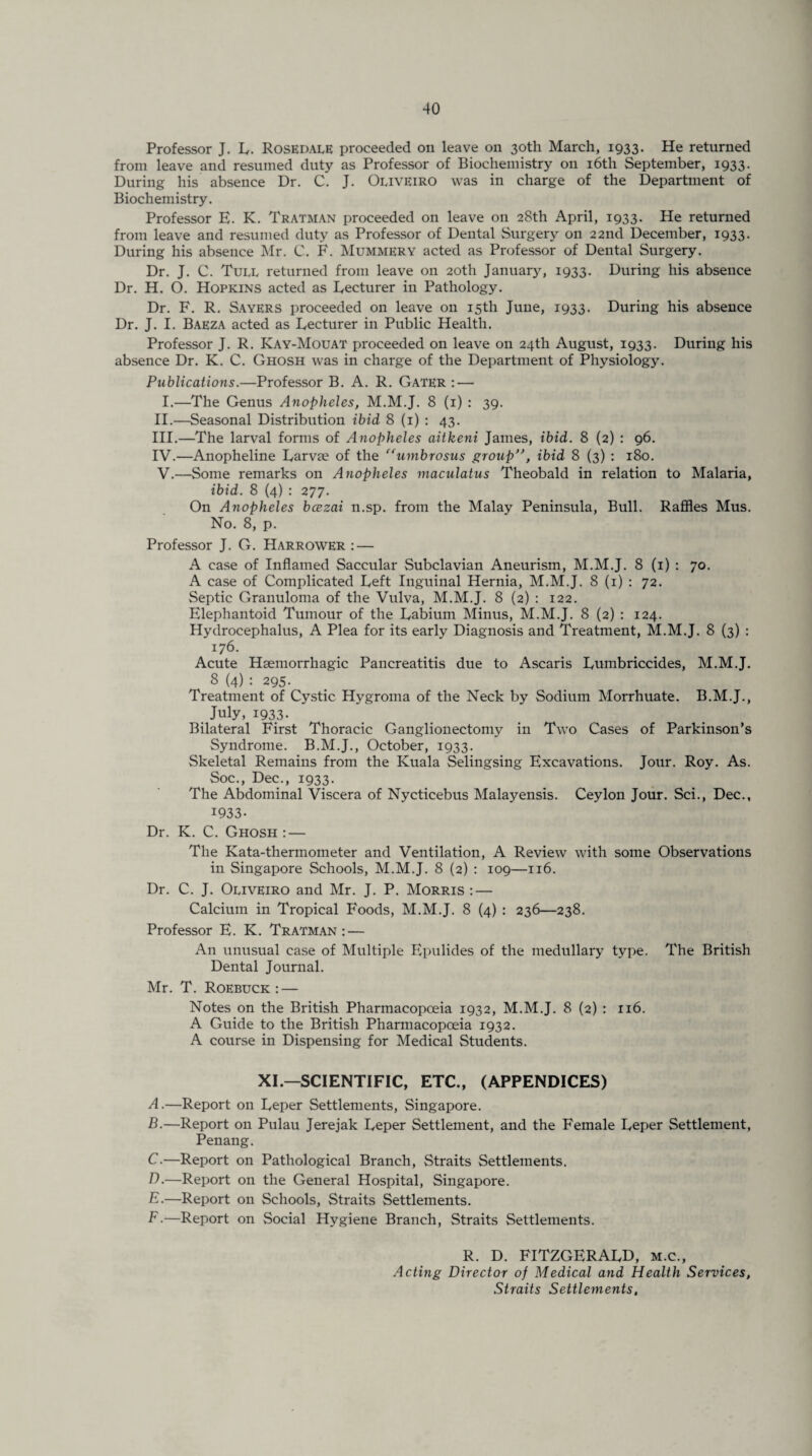 Professor J. L. Rosedale proceeded on leave on 30th March, 1933. He returned from leave and resumed duty as Professor of Biochemistry on 16th September, 1933. During his absence Dr. C. J. Oijveiro was in charge of the Department of Biochemistry. Professor E. K. Tratman proceeded on leave on 28th April, 1933. He returned from leave and resumed duty as Professor of Dental Surgery on 22nd December, 1933. During his absence Mr. C. F. Mummery acted as Professor of Dental Surgery. Dr. J. C. Tull returned from leave 011 20th January, 1933. During his absence Dr. H. O. Hopkins acted as Lecturer in Pathology. Dr. F. R. Sayers proceeded on leave on 15th June, 1933. During his absence Dr. J. I. Baeza acted as Lecturer in Public Health. Professor J. R. Kay-Mouat proceeded on leave on 24th August, 1933. During his absence Dr. K. C. Ghosh was in charge of the Department of Physiology. Publications.—Professor B. A. R. Gater : — I.—The Genus Anopheles, M.M.J. 8 (1) : 39. II. —Seasonal Distribution ibid 8 (1) : 43. III. —The larval forms of Anopheles aitkeni James, ibid. 8 (2) : 96. IV. —Anopheline Larvae of the “umbrosus group”, ibid 8 (3) : 180. V. —Some remarks on Anopheles maculatus Theobald in relation to Malaria, ibid. 8 (4) : 277. On Anopheles bcezai n.sp. from the Malay Peninsula, Bull. Raffles Mus. No. 8, p. Professor J. G. Harrower : — A case of Inflamed Saccular Subclavian Aneurism, M.M.J. 8 (1) : 70. A case of Complicated Left Inguinal Hernia, M.M.J. 8 (1) : 72. Septic Granuloma of the Vulva, M.M.J. 8 (2) : 122. Elephantoid Tumour of the Labium Minus, M.M.J. 8 (2) : 124. Hydrocephalus, A Plea for its early Diagnosis and Treatment, M.M.J. 8 (3) : 176. Acute Haemorrhagic Pancreatitis due to Ascaris Lumbriccides, M.M.J. 8 (4): 295. Treatment of Cystic Hygroma of the Neck by Sodium Morrhuate. B.M.J., July, 1933. Bilateral First Thoracic Ganglionectomy in Two Cases of Parkinson’s Syndrome. B.M.J., October, 1933. Skeletal Remains from the Kuala Selingsing Excavations. Jour. Roy. As. Soc., Dec., 1933. The Abdominal Viscera of Nycticebus Malayensis. Ceylon Jour. Sci., Dec., 1933- Dr. K. C. Ghosh: — The Kata-thermometer and Ventilation, A Review with some Observations in Singapore Schools, M.M.J. 8 (2) : 109—116. Dr. C. J. Ouveiro and Mr. J. P. Morris : — Calcium in Tropical Foods, M.M.J. 8 (4) : 236—238. Professor E. K. Tratman : — An unusual case of Multiple Epulides of the medullary type. The British Dental Journal. Mr. T. Roebuck: — Notes on the British Pharmacopoeia 1932, M.M.J. 8 (2) : 116. A Guide to the British Pharmacopoeia 1932. A course in Dispensing for Medical Students. XI.—SCIENTIFIC, ETC., (APPENDICES) A. —Report on Leper Settlements, Singapore. B. —Report on Pulau Jerejak Leper Settlement, and the Female Leper Settlement, Penang. C. —Report on Pathological Branch, Straits Settlements. D. —Report on the General Hospital, Singapore. E. —Report on Schools, Straits Settlements. F-—Report on Social Hygiene Branch, Straits Settlements. R. D. FITZGERALD, m.c., Acting Director of Medical and Health Services, Straits Settlements,