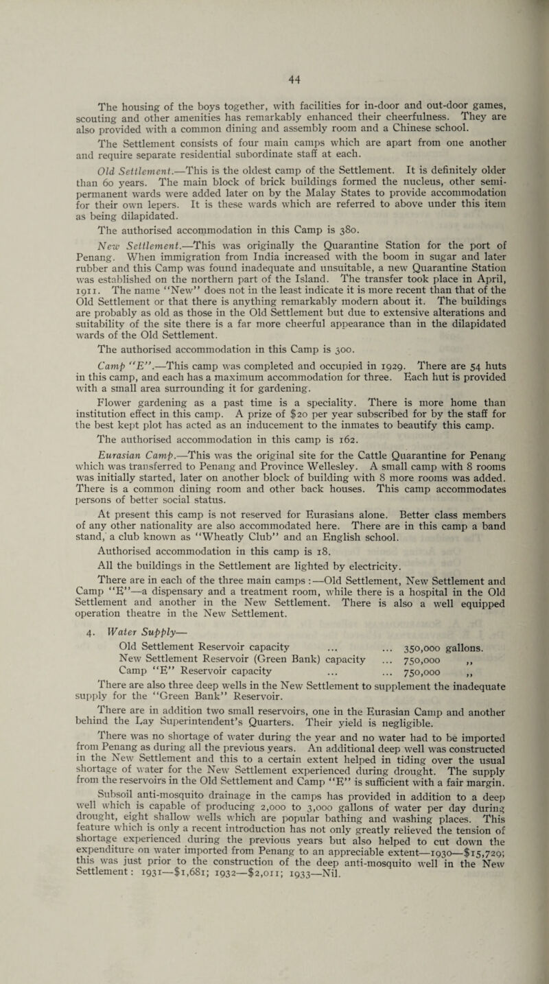 The housing of the boys together, with facilities for in-door and out-door games, scouting and other amenities has remarkably enhanced their cheerfulness. They are also provided with a common dining and assembly room and a Chinese school. The Settlement consists of four main camps which are apart from one another and require separate residential subordinate staff at each. Old Settlement.—This is the oldest camp of the Settlement. It is definitely older than 60 years. The main block of brick buildings formed the nucleus, other semi¬ permanent wards were added later on by the Malay States to provide accommodation for their own lepers. It is these wards which are referred to above under this item as being dilapidated. The authorised accommodation in this Camp is 380. New Settlement.—This was originally the Quarantine Station for the port of Penang. When immigration from India increased with the boom in sugar and later rubber and this Camp was found inadequate and unsuitable, a new Quarantine Station was established on the northern part of the Island. The transfer took place in April, 1911. The name “New” does not in the least indicate it is more recent than that of the Old Settlement or that there is anything remarkably modern about it. The buildings are probably as old as those in the Old Settlement but due to extensive alterations and suitability of the site there is a far more cheerful appearance than in the dilapidated wards of the Old Settlement. The authorised accommodation in this Camp is 300. Camp “E”.—This camp was completed and occupied in 1929. There are 54 huts in this camp, and each has a maximum accommodation for three. Each hut is provided with a small area surrounding it for gardening. Flower gardening as a past time is a speciality. There is more home than institution effect in this camp. A prize of $20 per year subscribed for by the staff for the best kept plot has acted as an inducement to the inmates to beautify this camp. The authorised accommodation in this camp is 162. Eurasian Camp.—This was the original site for the Cattle Quarantine for Penang which was transferred to Penang and Province Wellesley. A small camp with 8 rooms was initially started, later on another block of building with 8 more rooms was added. There is a common dining room and other back houses. This camp accommodates persons of better social status. At present this camp is not reserved for Eurasians alone. Better class members of any other nationality are also accommodated here. There are in this camp a band stand,' a club known as “Wheatly Club” and an English school. Authorised accommodation in this camp is 18. All the buildings in the Settlement are lighted by electricity. There are in each of the three main camps :—Old Settlement, New Settlement and Camp “E”—a dispensary and a treatment room, while there is a hospital in the Old Settlement and another in the New Settlement. There is also a well equipped operation theatre in the New Settlement. 4. Water Supply— Old Settlement Reservoir capacity ... ... 350,000 gallons. New Settlement F.eservoir (Green Bank) capacity ... 750,000 ,, Camp “E” Reservoir capacity ... ... 750,000 ,, There are also three deep wells in the New Settlement to supplement the inadequate supply for the “Green Bank” Reservoir. There are in addition two small reservoirs, one in the Eurasian Camp and another behind the Lay Superintendent’s Quarters. Their yield is negligible. There was no shortage of water during the year and no water had to be imported from Penang as during all the previous years. An additional deep well was constructed in the New Settlement and this to a certain extent helped in tiding over the usual shortage of water for the New Settlement experienced during drought. The supply from the reservoirs in the Old Settlement and Camp “E” is sufficient with a fair margin. Subsoil anti-mosquito drainage in the camps has provided in addition to a deep well which is capable of producing 2,000 to 3,000 gallons of water per day during drought, eight shallow wells which are popular bathing and washing places. This feature which is only a recent introduction has not only greatly relieved the tension of shortage experienced during the previous years but also helped to cut down the expenditure on water imported from Penang to an appreciable extent—1930—$15,729; this was just prior to the construction of the deep anti-mosquito well in the New Settlement: 1931—$1,681; 1932—$2,011; i933_Nil.