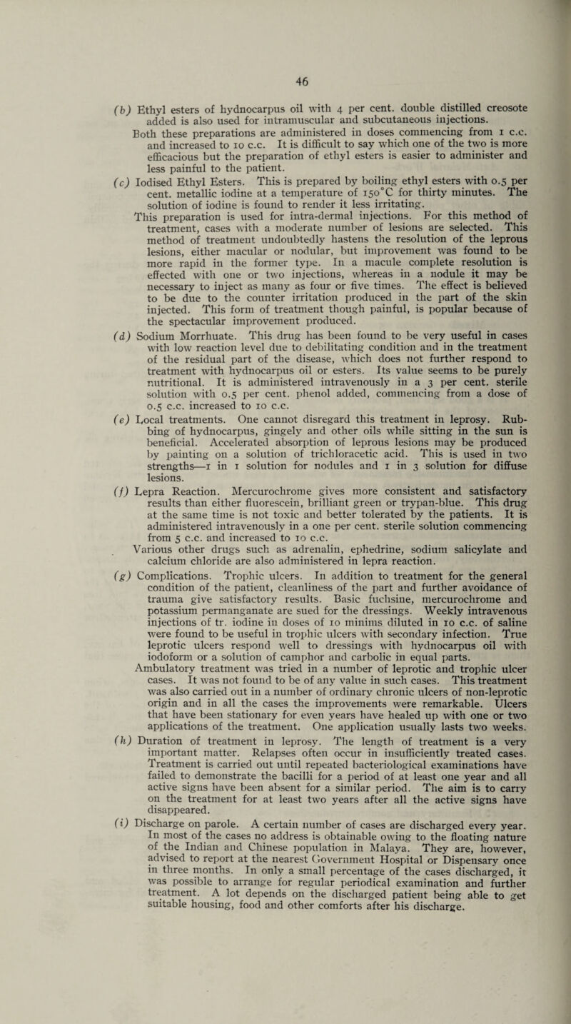 (b) Ethyl esters of hydnocarpus oil with 4 per cent, double distilled creosote added is also used for intramuscular and subcutaneous injections. Both these preparations are administered in doses commencing from 1 c.c. and increased to 10 c.c. It is difficult to say which one of the two is more efficacious but the preparation of ethyl esters is easier to administer and less painful to the patient. (c) Iodised Ethyl Esters. This is prepared by boiling ethyl esters with 0.5 per cent, metallic iodine at a temperature of i5o°C for thirty minutes. The solution of iodine is found to render it less irritating. This preparation is used for intra-dermal injections. For this method of treatment, cases with a moderate number of lesions are selected. This method of treatment undoubtedly hastens the resolution of the leprous lesions, either macular or nodular, but improvement was found to be more rapid in the former type. In a macule complete resolution is effected with one or two injections, whereas in a nodule it may be necessary to inject as many as four or five times. The effect is believed to be due to the counter irritation produced in the part of the skin injected. This form of treatment though painful, is popular because of the spectacular improvement produced. (d) Sodium Morrhuate. This drug has been found to be very useful in cases with low reaction level due to debilitating condition and in the treatment of the residual part of the disease, which does not further respond to treatment with hydnocarpus oil or esters. Its value seems to be purely nutritional. It is administered intravenously in a 3 per cent, sterile solution with 0.5 per cent, phenol added, commencing from a dose of 0.5 c.c. increased to 10 c.c. (e) Eocal treatments. One cannot disregard this treatment in leprosy. Rub¬ bing of hydnocarpus, gingely and other oils while sitting in the sun is beneficial. Accelerated absorption of leprous lesions may be produced by painting on a solution of trichloracetic acid. This is used in two strengths—1 in 1 solution for nodules and 1 in 3 solution for diffuse lesions. (f) Lepra Reaction. Mercurochrome gives more consistent and satisfactory results than either fluorescein, brilliant green or trypan-blue. This drug at the same time is not toxic and better tolerated by the patients. It is administered intravenously in a one per cent, sterile solution commencing from 5 c.c. and increased to 10 c.c. Various other drugs such as adrenalin, ephedrine, sodium salicylate and calcium chloride are also administered in lepra reaction. (g) Complications. Trophic ulcers. In addition to treatment for the general condition of the patient, cleanliness of the part and further avoidance of trauma give satisfactory results. Basic fuchsine, mercurochrome and potassium permanganate are sued for the dressings. Weekly intravenous injections of tr. iodine in doses of 10 minims diluted in 10 c.c. of saline were found to be useful in trophic ulcers with secondary infection. True leprotic ulcers respond well to dressings with hydnocarpus oil with iodoform or a solution of camphor and carbolic in equal parts. Ambulatory treatment was tried in a number of leprotic and trophic ulcer cases. It was not found to be of any value in such cases. This treatment was also carried out in a number of ordinary chronic ulcers of non-leprotic origin and in all the cases the improvements were remarkable. Ulcers that have been stationary for even years have healed up with one or two applications of the treatment. One application usually lasts two weeks. (h) Duration of treatment in leprosy. The length of treatment is a very important matter. Relapses often occur in insufficiently treated cases. Treatment is carried out until repeated bacteriological examinations have failed to demonstrate the bacilli for a period of at least one year and all active signs have been absent for a similar period. The aim is to carry on the treatment for at least two years after all the active signs have disappeared. (i) Discharge on parole. A certain number of cases are discharged every year. In most of the cases no address is obtainable owing to the floating nature of the Indian and Chinese population in Malaya. They are, however, advised to report at the nearest Government Hospital or Dispensary once in three months. In only a small percentage of the cases discharged, it was possible to arrange for regular periodical examination and further treatment. A lot depends on the discharged patient being able to get suitable housing, food and other comforts after his discharge.